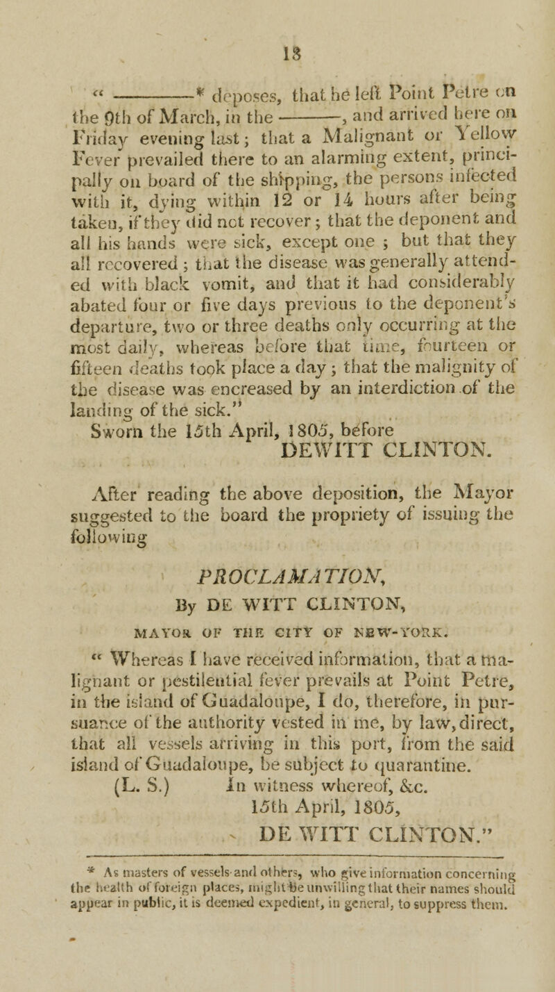 IS » * deposes, that he left Point Pelre en the 9th of March, in the , and arrived here on Friday evening last; that a Malignant or Yellovjr r prevailed there to an alarming extent, princi- pally on board of the shipping, the persons infected with it, dying within 12 or 14 hours after being takeu, if they did not recover; that the deponent and all his hands were sick, except one ; but that they all recovered ; that the disease was generally attend- ed with black vomit, and that it had considerably abated four or five days previous to the deponent's departure, two or three deaths only occurring at the most daily, whereas before that time, fourteen or fifteen deaths took place a day; that the malignity of the disease was encreased by an interdiction of the landing of the sick. Sworn the 15th April, 1805, before DEWITT CLINTON. After reading the above deposition, the Mayor suggested to the board the propriety of issuing the folio vying PROCLAMATION, By DE WITT CLINTON, MAYOR OF THE CITY OF KfiW-YOIlK.  Whereas I have received information, that a ma- lignant or pestilential fever prevails at Point Petre, in the island of Guadaloupe, I do, therefore, in pur- suance of the authority vested in me, by law, direct, that all vessels arriving in this port, from the said island of Guadaloupe, be subject to quarantine. (L. S.) In witness whereof, &c. 15th April, 1805, DE WITT CLINTON. * As masters of vessels and others, who give information concerning the health of foreign place*, migftttte unwilling that their names should appear in public, it is deemed expedient, in general, to suppress them.