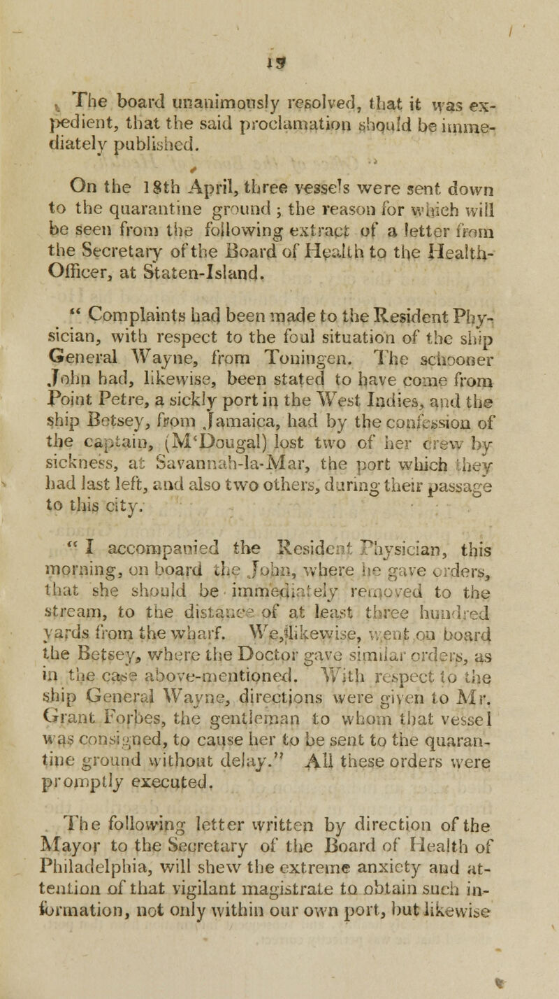 The board unanimously resolved, that it was ex- pedient, that the said proclamation should be imme- diately published. * On the 18th April, three vessels were sent down to the quarantine ground ; the reason for which will be seen from the following extract of a letter nom the Secretary of the Board of Health to the Health- Officer, at Staten-Island.  Complaints had been made to the Resident Vhy- sician, with respect to the foul situation of the ship General Wayne, from Toningcn. The schooner John had, likewise, been stated to have come from Point Petre, a sickly port in the West ladies, and the ship Betsey, from Jamaica, had by the confession of the captain, (M'Dougal) lost two of her crew by sickness, at Savannah-la-Mar, the port which 'hey had last left, and also two others, during their passage to this city.  I accompanied the Resident Physician, this morning, on board t] >, where e orders, that she should be ■ immediately removed to the stream, to the distance of at least three hundred yards from the wharf. We,jlikewise, v. cut on board the Betsey, where the Doctor gave similar orders, as in the case above-mentioned. With respect tp ship General Wayne, directions were given to Mr. Grant Forbes, the gentleman to whom that vessel was consigned, to cause her to be sent to the quaran- tine ground without delay. All these orders were promptly executed. The following letter written by direction of the Mayor to the Secretary of the Board of Health of Philadelphia, will shew the extreme anxiety and at- tention of that vigilant magistrate to obtain such in- formation, not only within our own port, but likewise
