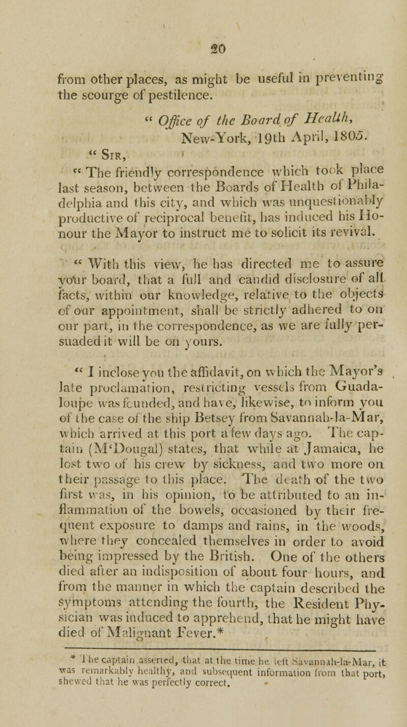 from other places, as might be useful in preventing the scourge of pestilence.  Office of the Board of Health, New-York, 19th April, 1805.  Sir, fC The friendly correspondence which took place last season, between the Boards of Health of Phila- delphia and this city, and which was unquestionably productive of reciprocal benefit, has induced his Ho- nour the Mayor to instruct me to solicit its revival.  With this view, he has directed me to assure your board, that a full and candid disclosure of all facts, within our knowledge, relative to the objects of our appointment, shall be strictly adhered to on our part, in the correspondence, as we are fully per- suaded it will be on yours.  I inclose you the affidavit, on which the Mayor's late proclamation, restricting vessels from Guada- loupe was founded, and have; likewise, to inform you of the case of the ship Betsey from Savannah-la-Mar, Which arrived at this port a few days ago. The cap- taih (M'Dougal) states, that while at Jamaica, he lest two of his crew by sickness, and two more on their passage to this place. The death of the two first was, in his opinion, to be attributed to an in- flammation of the bowels, occasioned by their fre- quent exposure to damps and rains, in the woods, where they concealed themselves in order to avoid being impressed by the British. One of the others died after an indisposition of about four hours, and from the manner in which the captain described the symptoms attending the fourth, the Resident Phy- sician was induced to apprehend, that he might have died of Malignant Fever.* * 1 he captain asserted, that at the time he left -Mvann.ih-lu-Mar, it was remarkably healthy, and subsequent information from that port, shewed that he was perfectly correct.