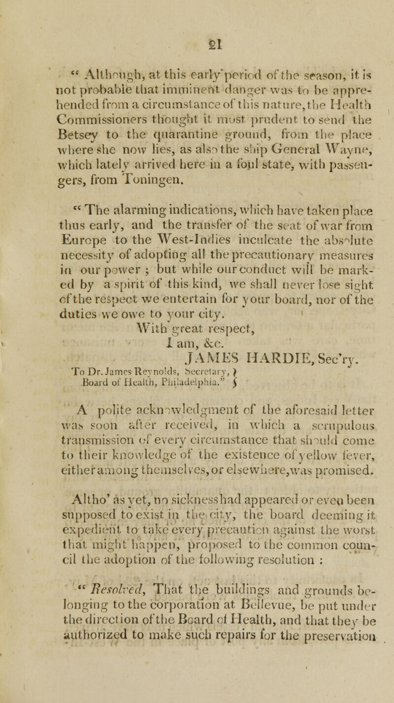 £1  Although, at this early'period of the season, it is not probable that imminent danger was to be appre- hended from a circumstance of this nature, the Health Commissioners thought it must, prudent to send (the Betsey to the quarantine ground, from the place where she now lies, as aftsothe ship General Wayne, which lately arrived here in a foul state, with passen- gers, from Toningen.  The alarming indications, which have taken place thus early, and the transfer of the seat of war from Europe to the West-Indies inculcate the absolute necessit}7 of adopting all the precautionary measures in our power ; but while our conduct will be mark- ed by a spirit of this kind, we shall never hose sight of the respect we entertain for your board, nor of the duties we owe to your city. With great respect, X am, &e. JAMES HARDIE.Sec'ry. To Dr. James Reynolds, Secretary, ) Board of Health, Philadelphia. Ji A polite acknowledgment of the aforesaid letter was soon after received, in which a scrupulous transmission of every circumstance that should come to their knowledge of the existence of yellow lever, either among themselves, or elsewhere, was promised. Altho' as yet, no sicknesshad appeared or even been supposed to exist in the city, the board deeming it expedient to take every 'precaution against the worst that might happen, proposer! to the common coun- cil the adoption of the following resolution :  Resolved, That the buildings and grounds be- longing to the corporation at Bellevue, be put under the direction of the Beard pf Health, and that they be authorized to make such repairs for the preservation