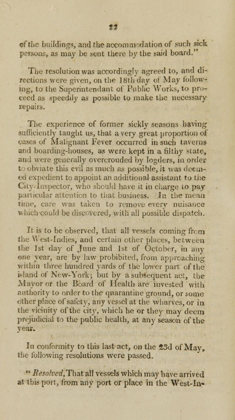 ef the buildings, and the accommodation of such sick persons, as may be sent there by the said board.'* The resolution was accordingly agreed to, and di- rections were given, on the 18th day of May follow- ing, to the Superintendant oi' Public Works, to pro- ceed as speedily as possible to make the necessary repairs. The experience of former sickly seasons having sufficiently taught us, that a very great proportion of cases of Malignant Fever occurred in such taverns and boarding-houses, as were kept in a filthy state, and were generally overcrouded by logders, in order to obviate this evil as much as possible, it was deem- ed expedient to appoint an additional assistant to the City. Inspector, who should have it in charge to pay particular attention to that business. In the mean time, care was taken to remove every nuisance which could be discovered, with all possible dispatch. It is to be observed, that all vessels coming from the West-Indies, and certain other places, between the 1st day of June and 1st of October, in any one year, are by law prohibited, from approaching within three hundred yards of the lower part of the island of New-York; but by a subsequent act, the M ay or or the Board of Health are invested With authority to order to the quarantine ground, or some other place of safety, any vessel at the wharves, or in the vicinity of the city, which he or they may deem prejudicial to the public health, at any season of the year* In conformity to this last act, on the 23d of Mayy the following resolutions were passed.  ResolvedtTha,t ail vessels which may have arrived at this port, from any port or place in the West-Iiv»