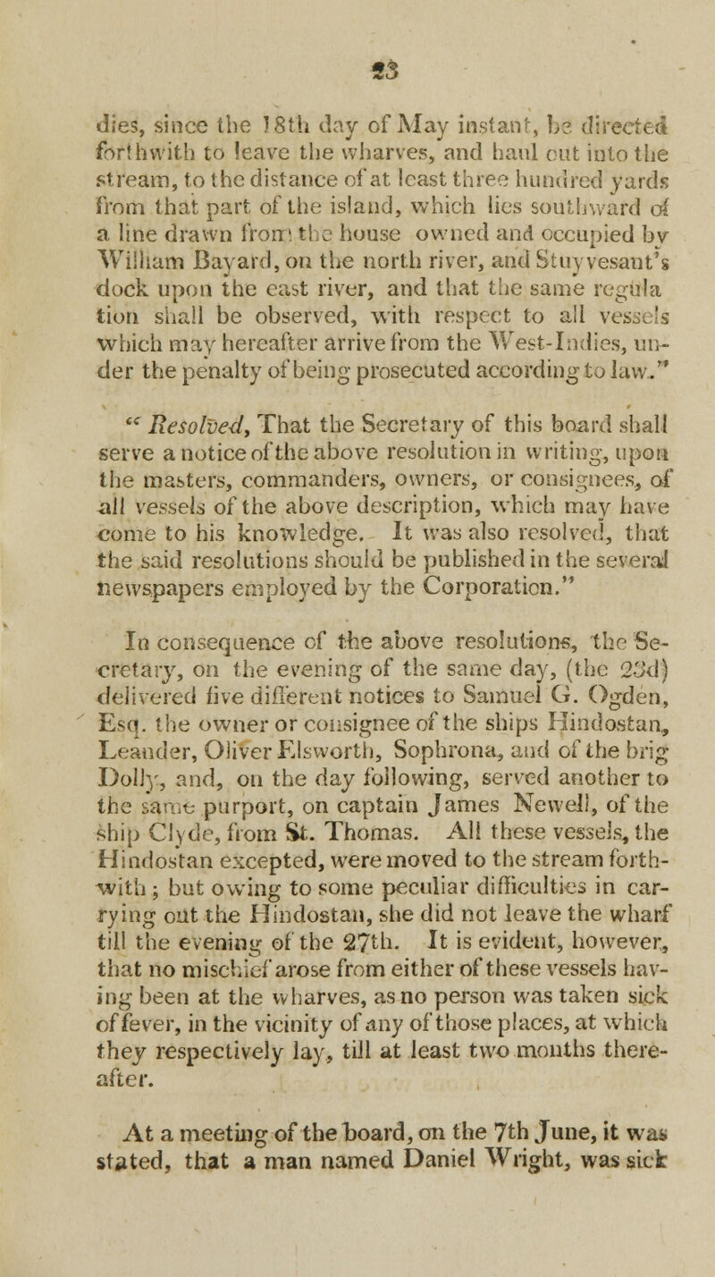 «3 dies, since the 18th day of May instant, b?. directed forthwith to leave the wharves, and haul out into the stream, to the distance of at least three hundred yards from that part of the island, which lies southward c4 a line drawn from the house owned and occupied by William Bayard, on the north river, andStuyvesant's dock upon the cast river, and that the same regula tion shall be observed, with respect to all vessels which may hereafter arrive from the West-Indies, un- der the penalty of being prosecuted according to law./* iC Resolved, That the Secretary of this board shall serve a notice of the above resolution in writing, upon the masters, commanders, owners, or consignees, of all vessels of the above description, which may have come to his knowledge. It was also resolved, that the said resolutions should be published in the several newspapers employed by the Corporation. In consequence of the above resolutions, the Se- cretary, on the evening of the same day, (the 2ikl) delivered five different notices to Samuel G. Ogden, Esq. the owner or consignee of the ships Kindostan, Leander, Oliver Elsworth, Sophrona, and of the brig Dolly, and, on the day following, served another to the same purport, on captain James Newel!, of the ship Clyde, from St. Thomas. All these vessels, the Hindostan excepted, were moved to the stream forth- with ; but owing to some peculiar difficulties in car- rying out the Hindostan, she did not leave the wharf till the evening of the 2?th. It is evident, however, that no mischief arose from either of these vessels hav- ing been at the wharves, as no person was taken sick of fever, in the vicinity of any of those places, at which they respectively lay, till at least two months there- after. At a meeting of the hoard, on the 7th June, it was stated, that a man named Daniel Wright, was sick