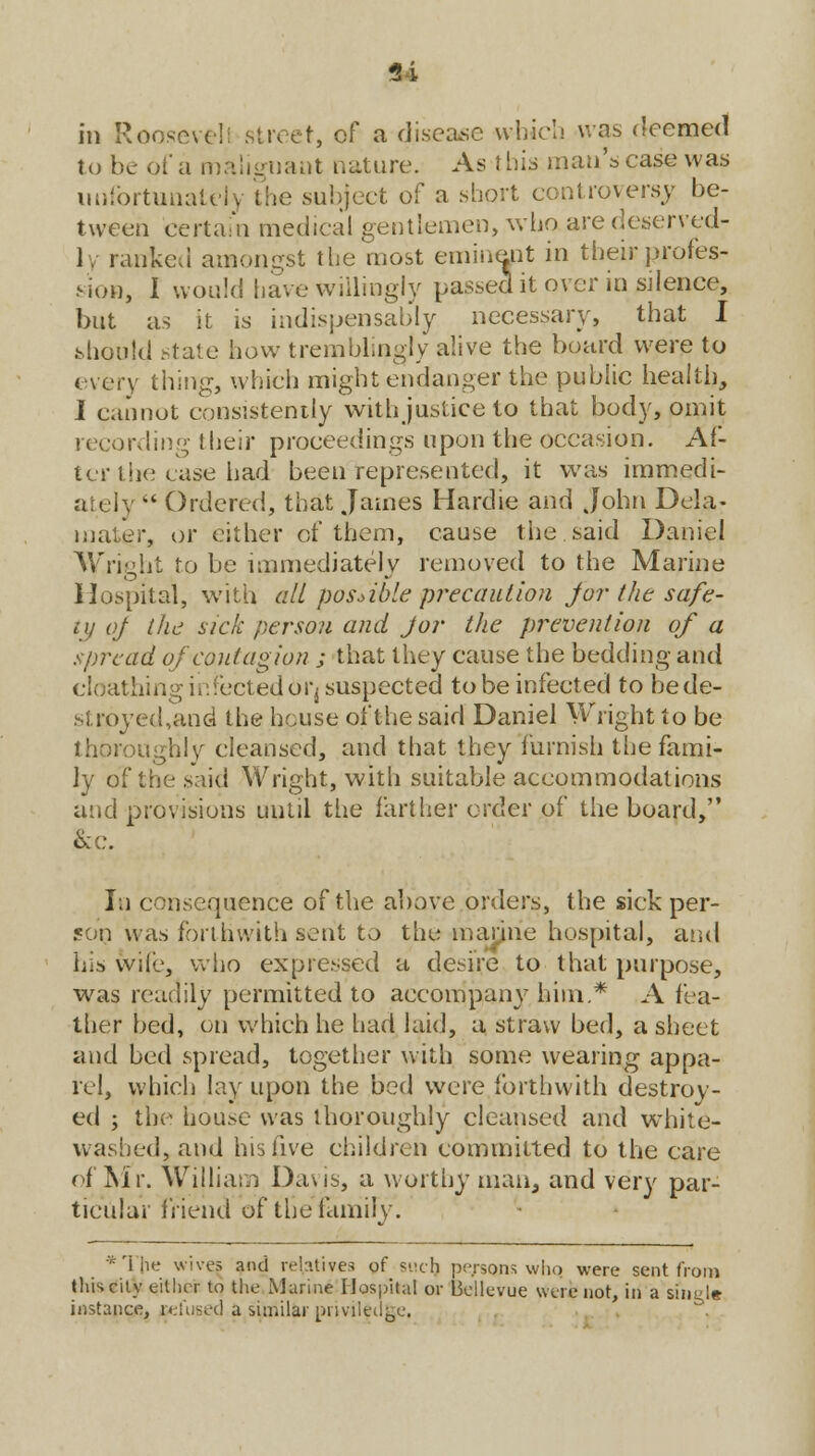 in Rooseve!: street, of a disease whirl! was deemed to be of a malignant nature. As this man's case was unfortunately the subject of a short controversy be- tween certain medical gentlemen, who are deserved- ly ranked amongst the most eminent in their profes- sion, I would have willingly passed it over in silence, but as it is indispensably necessary, that I should state how tremblingly alive the board were to every thing, which might endanger the public health, J cannot consistently with justice to that body, omit recording their proceedings upon the occasion. Af- ter the case had been represented, it was immedi- ately  Ordered, that James Hardie and John Dela- mater, or cither of them, cause the said Daniel Wright to be immediately removed to the Marine Hospital, with all possible precaution for the safe- ty of the sick person and J or the prevention of a spread of contagion ; that they cause the bedding and cloathing infected 6i*j suspected to be infected to be de- stroyed,and the house of the said Daniel Wright to be thoroughly cleansed, and that they furnish the fami- ly of the said Wright, with suitable accommodations and provisions until the farther order of the board, &c. In consequence of the above orders, the sick per- son was forthwith sent to the marine hospital, and his wife, who expressed a desire to that purpose, was readily permitted to accompany him.* A fea- ther bed, on which he had laid, a straw bed, a sheet and bed spread, together with some wearing appa- rel, which lay upon the bed were forthwith destroy- ed ; the house was thoroughly cleansed and white- washed, and his five children committed to the care of Mr. William Davis, a worthy man, and very par- ticular friend of the family. •The wives aiui relatives of shcJj persons who were sent from this city either to the Marine Hospital or Bellevue were not, in a single instance, refused a similar priviledge.
