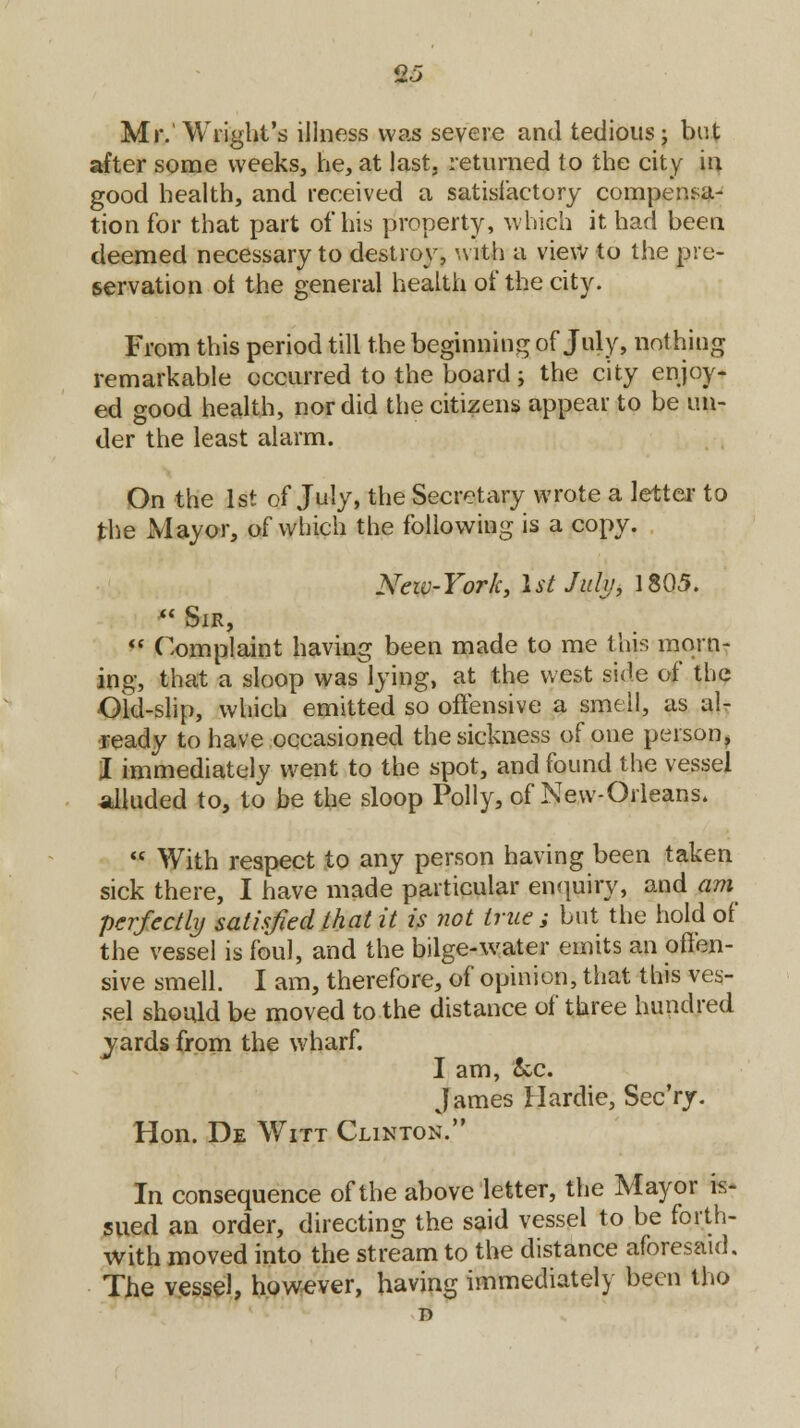 Mr.'Wright's illness was severe and tedious; but after some weeks, he, at last, returned to the city iu good health, and received a satisfactory compensa- tion for that part of his property, which it had been deemed necessary to destroy, with a view to the pre- servation ot the general health of the city. From this period till the beginning of July, nothing remarkable occurred to the board; the city enjoy- ed good health, nor did the citizens appear to be un- der the least alarm. On the 1st of July, the Secretary wrote a letter to the Mayor, of which the following is a copy. New-York, 1st July, 1805.  Sir,  Complaint having been made to me this morn- ing, that a sloop was lying, at the west side of the Old-slip, which emitted so offensive a smell, as al- ready to have occasioned the sickness of one person, I immediately went to the spot, and found the vessel alluded to, to be the sloop Polly, of New-Orleans.  With respect to any person having been taken sick there, I have made particular enquiry, and am perfectly satisfied that it is not true ; but the hold of the vessel is foul, and the bilge-water emits an offen- sive smell. I am, therefore, of opinion, that this ves- sel should be moved to the distance of three hundred yards from the wharf. I am, &c. James Hardie, Sec'ry. Hon. De Witt Clinton. In consequence of the above letter, the Mayor is- sued an order, directing the said vessel to be forth- with moved into the stream to the distance aforesaid. The vessel, however, having immediately been tho