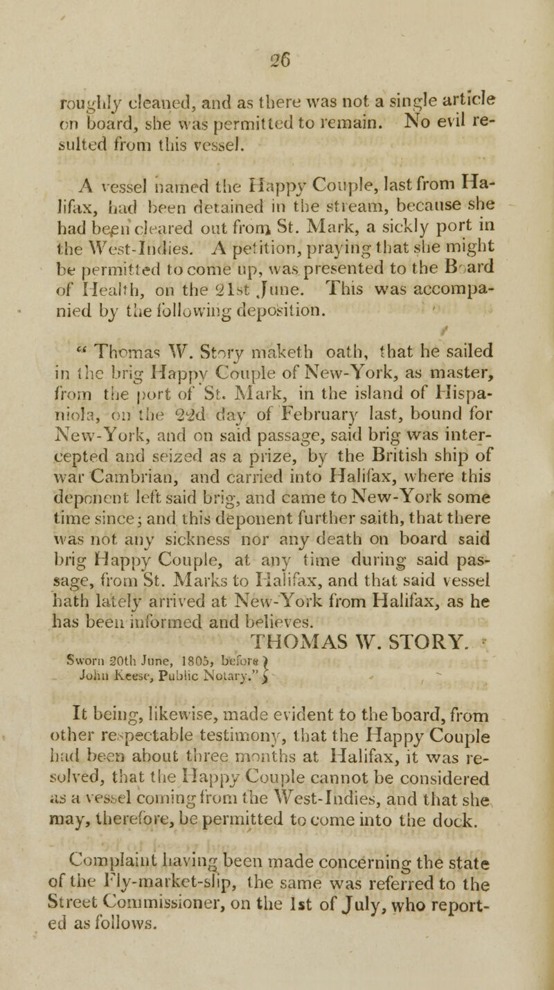 roughly cleaned, and as there was not a single article on board, she was permitted to remain. No evil re- sulted from this vessel. A vessel named the Happy Couple, last from Ha- lifax, had been detained in the stream, because she had been cleared out from St. Mark, a sickly port in the West-Indies. A petition, praying that she might be permitted to come up, was presented to the B aid of Health, on the 21st June. This was accompa- nied by the following deposition.  Thomas W. Story maketh oath, that he sailed in the brig Happy Couple of New-York, as master, from the port of St. Mark, in the island of Hispa- niola, on the ^id day of February last, bound for New-York, and on said passage, said brig was inter- cepted and seized as a prize, by the British ship of war Cambrian, and carried into Halifax, where this deponent left said brig, and came to New-York some time since; and this deponent further saith, that there was not any sickness nor any death on board said brig Happy Couple, at any time during said pas- sage, from St. Marks to Halifax, and that said vessel hath lately arrived at New-York from Halifax, as he has been informed and believes. THOMAS W. STORY. Sworn 20th June, 1805, before John Keesr, Public Notary. It being, likewise, made evident to the board, from other respectable testimony, that the Happy Couple hud been about three months at Halifax, it was re- solved, that the Happy Couple cannot be considered as a vessel coining from the West-Indies, and that she may, therefore, be permitted to come into the dock. Complaint having been made concerning the state of the Fly-market-slip, the same was referred to the Street Commissioner, on the 1st of July, who report- ed as follows.
