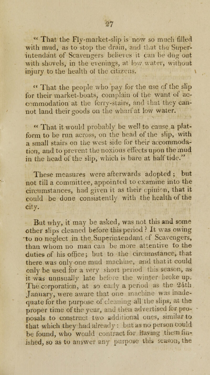 x< That the Fly-market-slip is now so much filled with mud, as to stop the drain, and that the Super- intendent of Scavengers believes it can he dug out with shovels, in the evenings, at low water, without injury to the health ol the citizens.  That the people who pay for the use of the slip for their market-boats, complain of the want of ac- commodation at the ferry-stairs, and that they can- not land their goods on the wharf at low water.  That it would probably be well to cause,a plat- form to be run across, on the head of the slip, with a small stairs on the west side for their accommoda- tion, and to prevent the noxious effects upon the mud in the head of the slip, which is bare at half tide. These measures were afterwards adopted ; but not till a committee, appointed to examine into the circumstances, had given it as their opinion, that it could be done consistently with the health of the city. But why, it may be asked, was not this and some other slips cleaned before this period ? It was owing 'to no neglect in the.Superintendant of Scavengers, than whom no man can be more attentive to the duties of his office; but to the circumstance, that there was onlyone mud machine, and that it could only be used for a very short period this season, as it was unusually late before the winter broke up. The corporation, at so early a period as the 24th January, were aware that one machine was inade- quate for the purpose of cleaning all the slips, at the proper time of the year, and then advertised for pro- posals to construct two additional ones, similar to that which they had already : but as no person could be found, who would contract for having them fin- ished, so as to answer any purpose this season, the