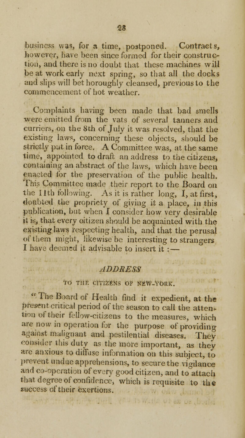 business was, for a time, postponed. Contracts, however, have been since formed for their construc- tion, and there is no doubt that these machines will be at work early next spring, so that all the docks and slips will bet horoughly cleansed, previous to the commencement of hot weather. Complaints having been made that bad smells ■were emitted from the vats of several tanners and curriers, on the 8th of July it was resolved, that the existing laws, concerning these objects, should be strictly put in force. A Committee was, at the same time, appointed to draft an address to the citizens, containing an abstract of the laws, which have been enacted for the preservation of the public health. This Committee made their report to the Board on the I lth following. As it is rather long, I, at first, doubted the propriety of giving it a place, in this publication, but when I consider how very desirable it is, that every oitizen should be acquainted with the existing laws respecting health, and that the perusal of them might, likewise be interesting to strangers I have deemed it advisable to insert it : — ADDRESS TO THE CITIZENS OF NEW-YORK.  The Board of Health find it expedient, at the present critical period of the season to call the attend tion of their fellow-citizens to the measures, which are now in operation for the purpose of providing against malignant and pestilential diseases. They consider this duty as the more important, as they are anxious to diffuse information on this subject, to prevent undue apprehensions, to secure the vigilance and co-operation of every good citizen, and toattacti that degree of confidence, which is requisite to the success of their exertions.