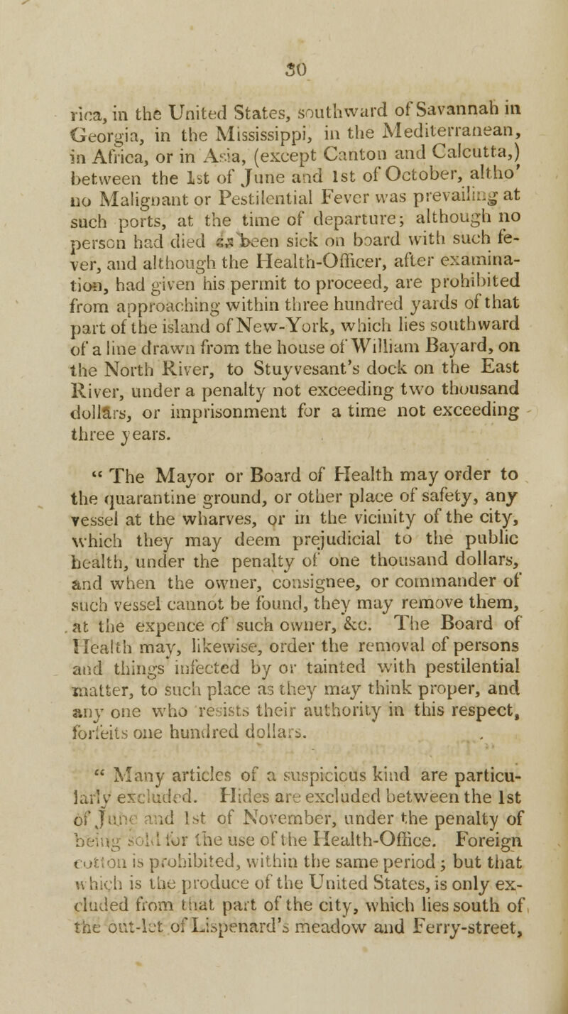 so rioa,in the United States, southward of Savannah in Georgia, in the Mississippi, in the Mediterranean, in Africa, or in Asia, (except Canton and Calcutta,) between the 1st of June and 1st of October, altho' no Malignant or Pestilential Fever was prevailing at such ports, at the time of departure; although no person had died s;: been sick on board with such fe- ver, and although the Health-Officer, after examina- tion, had given his permit to proceed, are prohibited from approaching within three hundred yards of that part of the island of New-York, which lies southward of a line drawn from the house of William Bayard, on the North River, to Stuyvesant's dock on the East River, under a penalty not exceeding two thousand dollars, or imprisonment for a time not exceeding three years.  The Mayor or Board of Health may order to the quarantine ground, or other place of safety, any vessel at the wharves, or in the vicinity of the city, which they may deem prejudicial to the public health, under the penalty of one thousand dollars, and when the owner, consignee, or commander of such vessel cannot be found, they may remove them, at the expence of such owner, &c. The Board of Health may, likewise, order the removal of persons and things infected by or tainted with pestilential matter, to such place as they may think proper, and any one who resists their authority in this respect, forfeits one hundred dollars.  Many articles of a suspicious kind are particu- larly excluded. Hides are excluded between the 1st of June and 1st of November, under the penalty of being sold lor the use of the Health-Office. Foreign cotton is prohibited, within the same period; but that which is the produce of the United States, is only ex- cluded from tiiat part of the city, which lies south of the out-let of Lispenard's meadow and Ferry-street,