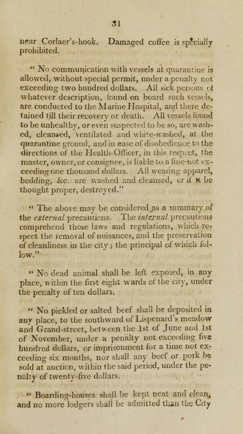 near Corlaer's-hook. Damaged coffee is specially prohibited.  No communication with vessels at quarantine is allowed, without special permit, under a penalty not exceeding two hundred dollars. All sick persons of whatever description, found on board such vessels, are conducted to the Marine Hospital, and there de- tained tjll their recovery or death. All vessels found to be unhealthy, or even suspected to be so, are wash- ed, cleansed, ventilated and white-washed, at the quarantine ground, and in ease of disobedience to the directions of the Health-Officer, in this resp, cl, the master, owner, or consignee, is liable to a fine-not ex- ceeding one thousand dollars. All wearing apparel, bedding, &c. are washed and cleansed, or it' it be thought proper, destroyed.  The above may be considered jis a summary of the external precautions. The internal precautions comprehend those laws and regulations, which re- spect the removal of nuisances, and the preservation of cleanliness in the city; the principal of which fol- low.  No dead animal shall be left exposed, in any place, within the first eight wards of the city, under the penalty of ten dollars.  No pickled or salted beef shall be deposited in any place, to the southward of Lispenard's meadow and Grand-street, between the 1st of June and 1st of November, under a penalty not exceeding five hundred dollars, or imprisonment for a time not ex- ceeding six months, nor shall any beef or pork be sold at auction, within the said period, under the pe- nalty of twenty-five dollars.  Boarding-houses shall be kept neat and clean, and no more lodgers shall be admitted than the City