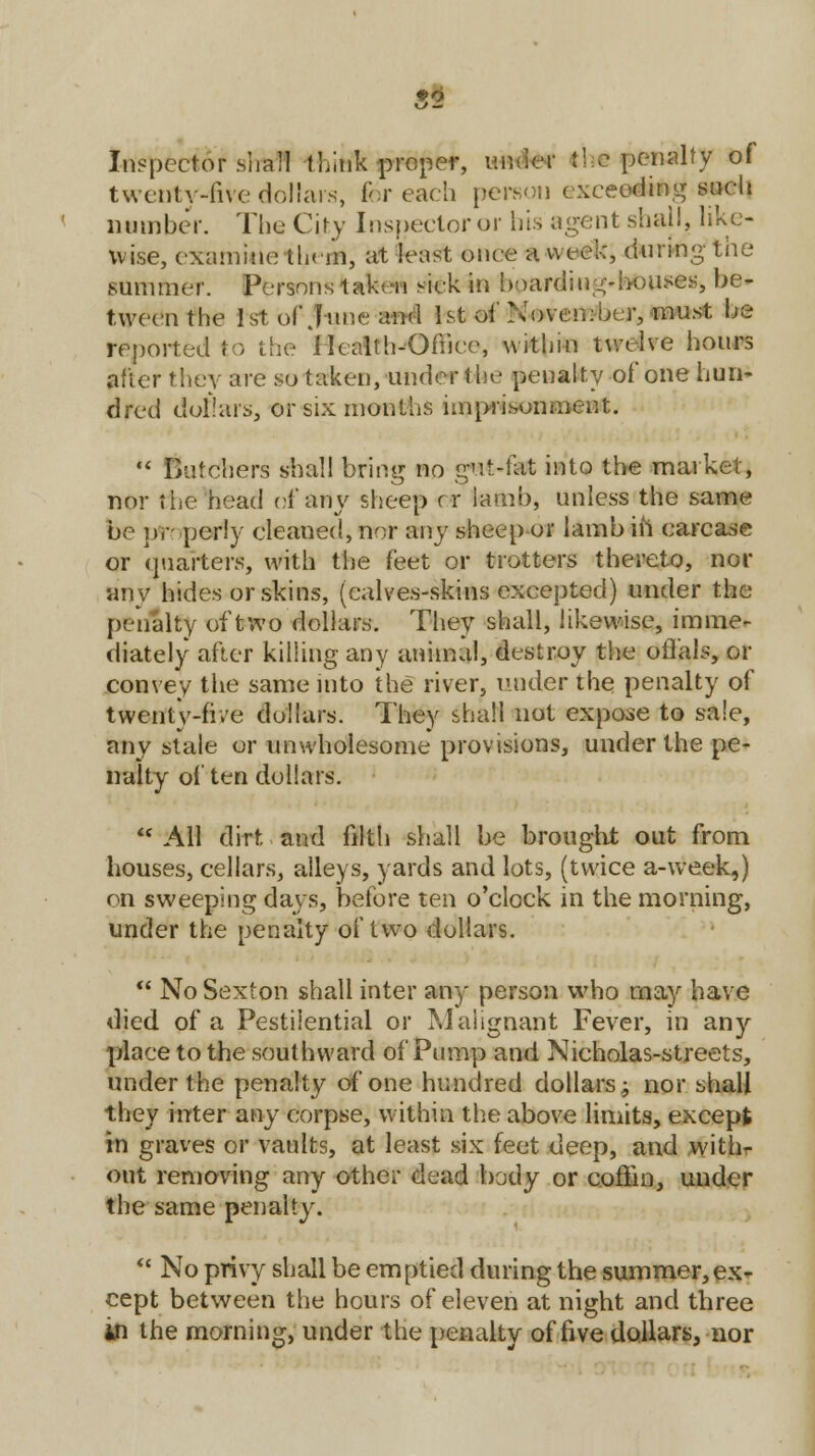 Inspector shall think proper, under the penalty of twenty-five dollars, &r each person exceeding such number. The City Inspector or bis agent shall, like- wise, examine them, at least once a week, during the summer. Persons taken sick in boarding-bouses, be- tween the 1st of June and 1st of November, must be reported to the Health-Office, withm twelve hours after they are so taken, under t he penalty of one hun- dred dollars, or six months imprisonment. •« Butchers shall bring no gut-fat into the market, nor the head of any sheep cr lamb, unless the same be properly cleaned, nor any sheep or lamb in carcase or quarters, with the feet or trotters thereto, nor any hides or skins, (calves-skins excepted) under the penalty of two dollars. They shall, likewise, imme- diately after killing any animal, destroy the offals, or convey the same into the river, under the penalty of twenty-five dollars. They shall not expose to sale, any stale or unwholesome provisions, under the pe- nalty often dollars.  All dirt and filth shall be brought out from houses, cellars, alleys, yards and lots, (twice a-week,) on sweeping days, before ten o'clock in the morning, under the penalty of two dollars.  No Sexton shall inter any person who may have died of a Pestilential or Malignant Fever, in any place to the southward of Pump and Nicholas-streets, under the penalty of one hundred dollars; nor shall they inter any corpse, within the above limits, except in graves or vaults, at least six feet deep, and with- out removing any other dead body or coffin, under the same penalty.  No privy shall be emptied during the summer,ex- cept between the hours of eleven at night and three in the morning, under the penalty of five dollars, nor