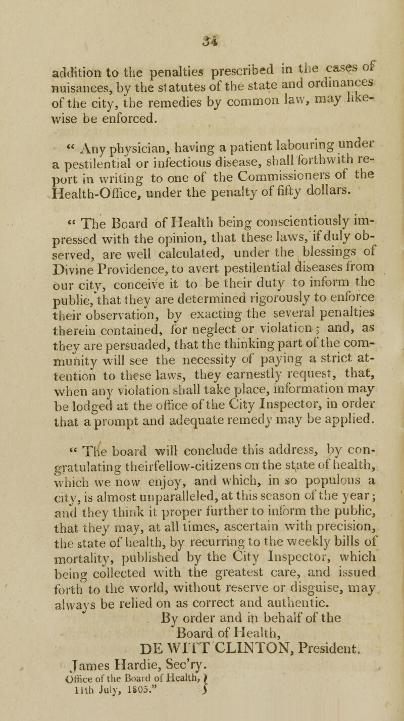 addition to the penalties prescribed in the cases of nuisances, by the statutes of the state and ordinances of the city, the remedies by common law, may like- wise be enforced.  Any physician, having a patient labouring under a pestilential or infectious disease, shall forthwith re- port in writing to one of the Commissioners of the Health-Office, under the penalty of fifty dollars.  The Board of Health being conscientiously im- pressed with the opinion, that these laws, if duly ob- served, are well calculated, under the blessings of Divine Providence, to avert pestilential diseases from our city, conceive it to be their duty to inform the public, that they are determined rigorously to enforce their observation, by exacting the several penalties therein contained, for neglect or violation .5 and, as they are persuaded, that the thinking part of the com- munity will see the necessity of paying a strict, at- tention to these laws, they earnestly request, that, when any violation shall take place, information may be lodged at the office of the City Inspector, in order that a prompt and adequate remedy may be applied.  The board will conclude this address, by con- gratulating theirfellow-citizens on the st^ate of health, which we now enjoy, and which, in $o populous a city, is almost unparalleled, at this season of the year; and they think it proper further to inform the public, that they may, at all times, ascertain with precision, the state of health, by recurring to the weekly bills of mortality, published by the City Inspector, which beino- collected with the greatest care, and issued forth to the world, without reserve or disguise, may always be relied on as correct and authentic. By order and in behalf of the Board of Health, DE WITT CLINTON, President. James Hardie, Sec'ry. Olfice of the Board ol Health, > 11th July, 1805. >