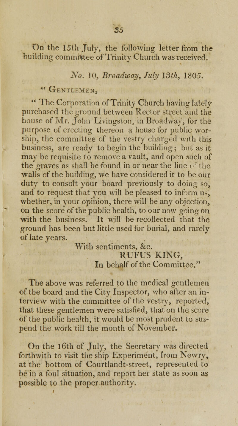 S5 On the 15th July, the following letter from the building committee of Trinity Church was received. No. 10, Broadway, July 13th, 1805. *' Gentlemen,  The Corporation of Trinity Church having lately purchased the ground between Rector street and the house of Mr. John Livingston, in Broadway, for the purpose of erecting thereon a house for public wor- ship, the committee of the vestry charged with this business, are ready to begin the building; but as it may be requisite to remove a vault, and open such of the graves as shall be found in or near the line of the •walls of the building, we have considered it to be our duty to consult your board previously to doing so, and to request that you will be pleased to inform us, whether, in your opinion, there will be any objection, on the score of the public health, to our now going on with the business. It will be recollected that the ground has been but little used for burial, and rarely of late years. With sentiments, &c. RUFUS KING, In behalf of the Committee. The above was referred to the medical gentlemen <>f the board and the City Inspector, who after an in- terview with the committee of the vestry, reported, that these gentlemen were satisfied, that on the score of the public health, it would be most prudent to sus- pend the work till the month of November. On the l6th of July, the Secretary was directed forthwith to visit the ship Experiment, from Newry, at the bottom of Courtlandt-street, represented to be in a foul situation, and report her state as soon as possible to the proper authority.