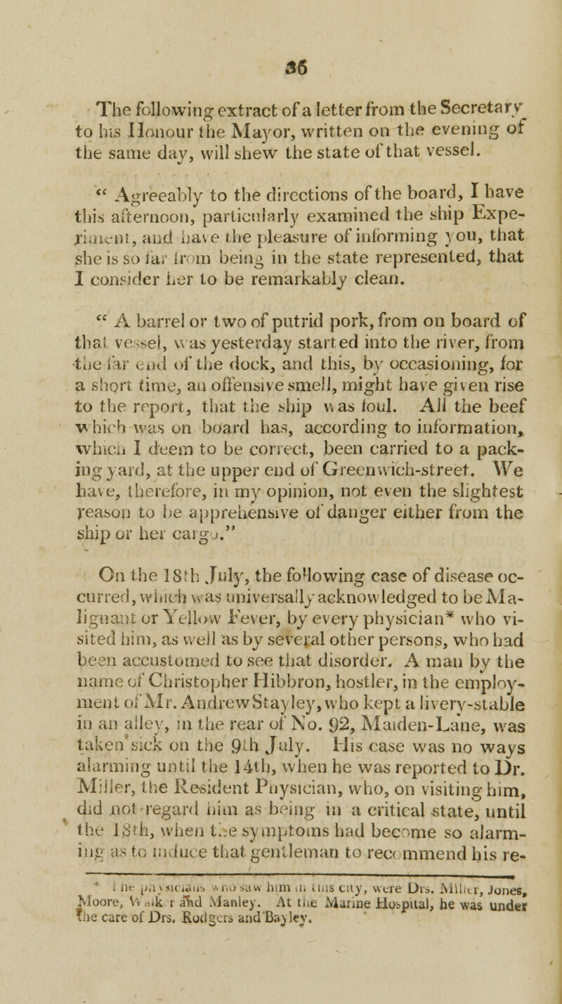 The following extract of a letter from the Secretary to lr.s Honour bhe Mayor, written on the evening of the same day, will shew the state of that vessel.  Agreeably to the directions of the board, I have this afternoon, particularly examined the ship Expe- rt, and have the pleasure of informing you, that she is so ia. ir in being in the state represented, that I consider her to be remarkably clean.  A barrel or two of putrid pork, from on board of thai vessel, was yesterday started into the river, from toe far en<i of the dock, and this, by occasioning, for a short time, an offensive smell, might have given rise to the report, that the ship was foul. All the beef which was on board has, according to information,, which I deem to be correct, been carried to a pack- ing yard, at the upper end of Greenwich-street. We have, therefore, in my opinion, not even the slightest reason to be apprehensive of danger either from the ship or her cargo. On the I8th July, the fo'lowing case of disease oc- curred, which was universally acknowledged to be Ma- lignant or Yellow Fever, by every physician* who vi- sited him, as well as by several other persons, who had been accustomed to see that disorder. A man by the name of Christopher Hibbron, hostler, in the employ- ment of Mr. AndrewStayley, who kept a livery-stable in an alley, in the rear of No. 92, Maiden-Lane, was taken'sick on the 9th July. Mis case was no ways alarming until the 14th, when he was reported to Dr. Miller, the Resident Physician, who, on visiting him, did not regard him as being in a critical state, until the 18th, when the symptoms had became so alarm- ing as to induce that gentleman to reecmmend his re- . Dt- [jrnsicuiu. Ai,,i>av\ him in tins cuy, were Di». Mllltr, Jones Moore, V» atk i and Mauley. At the Marine Hospital, be was under he care of Drs. Rodgcia and'Bajlev.