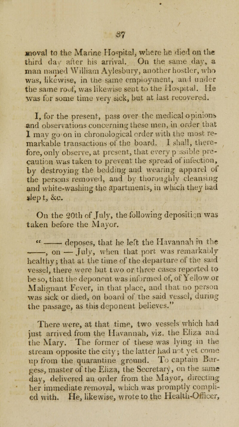 jmoval to the Marine Hospital, where he died on the third day after his arrival. On the same day, a man named William Aylesbury, another hostler, who was, likewise, in the same employment, an I under the same roof, was likewise sent to the Hospital. He was for some time very sick, but at last recovered. I, for the present, pass over the medical opinions and observations concerning these men, in order that I may go on in chronological order with the most re- markable transactions of the board. I shall, there- fore, only observe, at present, that every possible pre- caution was taken to prevent the spread of infection, by destroying the bedding and wearing apparel of the persons removed, and by thoroughly cleansing and white-washing the apartments, in which they had slep t, &c. On the 20th of July, the following deposition was taken before the Mayor. deposes, that he left the Mavannah in the , on — July, when that port was remarkably healthy; that at the time of the departure of the said vessel, there were but two or three cases reported to be so, that the deponent was informed of, of Yellow or Malignant Fever, in that place, and that no person was sick or died, on board of the said vessel, during the passage, as this deponent believes. There were, at that time, two vessels which had just arrived from the Mavannah, viz. the Eliza ani the Mary. The former of these was lying in the stream opposite the city; the latter had not yet come up from the quarantine ground. To captain Bur- gess, master of the Eiiza, the Secretary, on the same day, delivered an order from the Mayor, directing her immediate removal, which was promptly compli- ed with. He, likewise, wrote to the Health-Officer,