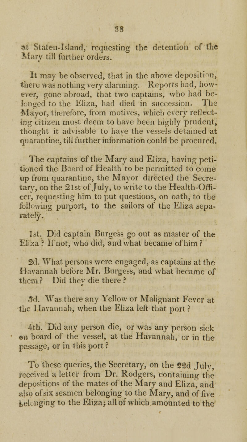 at Staten-Island, requesting the detention of 'fh'e Mary till further orders. It may be observed, that in the above deposition, there was nothing very alarming. Reports had, how- ever, gone abroad, that two captains, who had be- longed to the Eliza, had died in succession. The Mayor, therefore, from motives, which every reflect- ing citizen must deem to have been highly prudent, thought it advisable to have the vessels detained at quarantine, till further information could be procured. The captains of the Mary and Eliza, having peti- tioned the Board of Health to be permitted to come up from quarantine, the Mayor directed the Secre- tary, on the 21st of July, to write to the Health-Offi- cer, requesting him to put questions, on oath, to the following purport, to the sailors of the Eliza sepa- rately. 1st. Did captain Burgess go out as master of the Eliza? If not, who did, and what became of him ? 2d. What persons were engaged, as captains at the Havannah before Mr. Burgess, and what became of them ? Did they die there ? 3d. Was there any Yellow or Malignant Fever at the Havannah, when the Eliza left that port ? 4th. Did any person die, or was any person sick on board of the vessel, at the Havannah, or in the passage, or in this port ? To these queries, the Secretary, on the 52d July, received a letter from Dr. Rodgers, containing the depositions of the mates of the Mary and Eliza, and also of six seamen belonging to the Mary, and of five belonging to the Eliza; all of which amounted to the