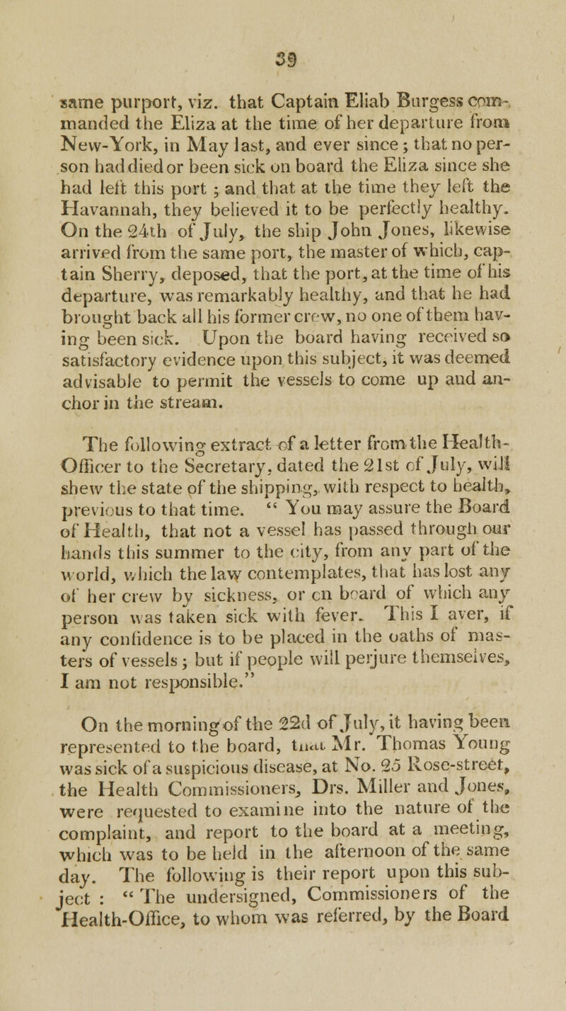 same purport, viz. that Captain Eliab Burgess com- manded the Eliza at the time of her departure from New-York, in May last, and ever since; that no per- son had died or been sick on board the Eliza since she had left this port; and that at the time they left the Havannah, they believed it to be perfectly healthy. On the 24th of July, the ship John Jones, likewise arrived from the same port, the master of which, cap- tain Sherry, deposed, that the port, at the time of his departure, was remarkably healthy, and that he had brought back all his former crew, no one of them hav- ing been sick. Upon the board having received so satisfactory evidence upon this subject, it was deemed advisable to permit the vessels to come up and an- chor in the stream. The following extract of a letter from the Health- Officer to the Secretary, dated the 21st cf July, will shew the state of the shipping, with respect to health, previous to that time.  You may assure the Board of Health, that not a vessel has passed through our hands this summer to the city, from any part of the world, which the law contemplates, that has lost any of her crew by sickness, or en board of which any person was taken sick with fever. This I aver, if any confidence is to be placed in the oaths of mas- ters of vessels; but if people will perjure themselves, I am not responsible. On themorningof the 22d of July, it having been represented to the board, tu<a Mr. Thomas Young was sick of a suspicious disease, at No. 25 Rose-street, the Health Commissioners, Drs. Miller and Jones, were requested to examine into the nature of the complaint, and report to the board at a meeting, which was to be held in the afternoon of the same clay. The following is their report upon this sub- ject :  The undersigned, Commissioners of the Health-Office, to whom was referred, by the Board
