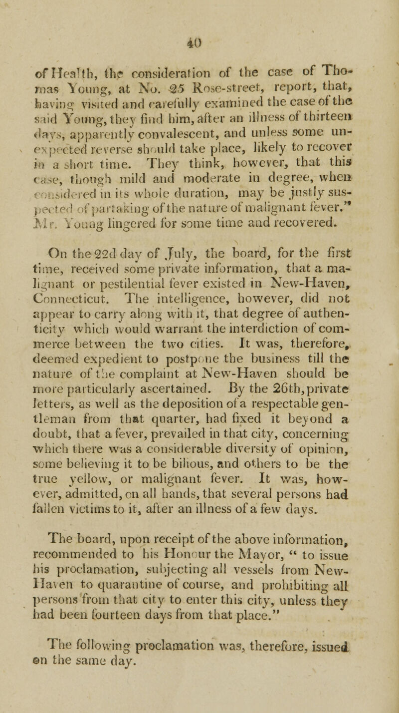 of Heal(h, the consideration of the case of Tho- mas Young, at No. 25 Rose-street, report, that, ins visaed and *areA*Uy examined the case of the said Young, they find him, after an illness of thirteen days, apparently convalescent, and unless some un- ited reverse should take place, likely to recover short time. They think, however, that this , though mild and* moderate in degree, when idered in its whole duration, may be justly sus- pectei '■ f] rartaking of the nature of malignant fever. Mr. Vouag lingered for some time and recovered. On the 22d day of July, the board, for the first time, received some private information, that a ma- lignant or pestilential fever existed in New-Haven, Connecticut. The intelligence, however, did not appear to carry along with it, that degree of authen- ticity which would warrant the interdiction of com- merce between the two cities. It was, therefore, deemed expedient to postpone the business till the nature of the complaint at New-Haven should be more particularly ascertained. By the 26th, private letters, as well as the deposition of a respectable gen- tleman from that quarter, had fixed it beyond a doubt, that a fever, prevailed in that city, concerning which there was a considerable diversity of opinion, seme believing it to be bilious, and others to be the true yellow, or malignant fever. It was, how- ever, admitted, en all hands, that several persons had fallen victims to it, after an illness of a few days. The board, upon receipt of the above information, recommended to his Honour the Mayor,  to issue his proclamation, subjecting all vessels from New- Haven to quarantine of course, and prohibiting all persons from that city to enter this city, unless they had been fourteen days from that place. The following proclamation was, therefore, issued ©n the same day.