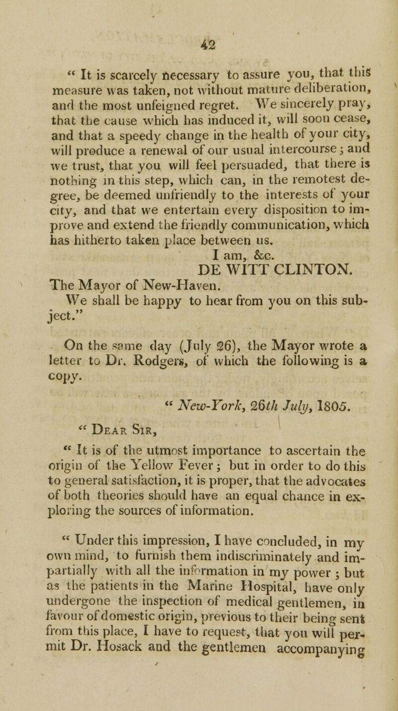  It is scarcely accessary to assure you, that this measure was taken, not without mature deliberation, and the most unfeigned regret. We sincerely pray, that the cause which has induced it, will soon cease, and that a speedy change in the health of your city, will produce a renewal of our usual intercourse; and we trust, that you will feel persuaded, that there is nothing in this step, which can, in the remotest de- gree, be deemed unfriendly to the interests of your city, and that we entertain every disposition to im- prove and extend the friendly communication, which has hitherto taken place between us. I am, &c. DE WITT CLINTON. The Mayor of New-Haven. We shall be happy to hear from you on this sub- ject. On the same day (July 26), the Mayor wrote a letter to Dr. Rodgers, of which the following is a copy.  New-York, 26th July, 1805.  Dear Sir,  It is of the utmost importance to ascertain the origin of the Yellow Fever; but in order to do this to general satisfaction, it is proper, that the advocates of both theories should have an equal chance in ex- ploring the sources of information.  Under this impression, I have concluded, in my own mind, to furnish them indiscriminately and im- partially with all the information in my power ; but as the patients in the Marine Hospital, have only undergone the inspection of medical gentlemen, in favour of domestic origin, previous to their being sen* from this place, I have to request, that you will per- mit Dr. Hosack and the gentlemen accompanying