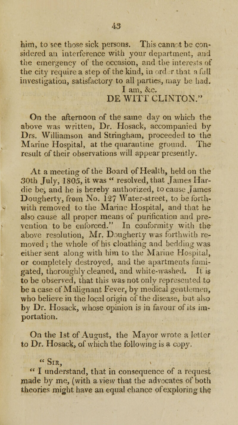 A3 him, to see those sick persons. This cannot be con- sidered an interference with your department, and the emergency of the occasion, and the interests of the city require a step of the kind, in ord jr that a fall investigation, satisfactory to all parties, may be had. I am, &c. DE WITT CLINTON. On the afternoon of the same day on which the above was written, Dr. Hosack, accompanied by Drs. Williamson and Stringham, proceeded to the Marine Hospital, at the quarantine ground. The result of their observations will appear presently. At a meeting of the Board of Health, held on the 30th July, 1805, it was  resolved, that James Har- die be, and he is hereby authorized, to cause James Dougherty, from No. 127 Water-street, to be forth- with removed to the Manne Hospital, and that he also cause all proper means of purification and pre- vention to be enforced. In conformity with the above resolution, Mr. Dougherty was forthwith re- moved ; the whole of his cloathing and bedding was either sent along with him to the Marine Hospital, or completely destroyed, and the apartments fumi- gated, thoroughly cleaned, and white-washed. It is to be observed, that this was not only represented to be a case of Malignant Fever, by medical gentlemen, who believe in the local origin of the disease, but also by Dr. Hosack, whose opinion is in favour of its im- portation. On the 1st of August, the Mayor wrote a letter to Dr. Hosack, of which the following is a copy.  Sir,  I understand, that in consequence of a request made by me, (with a view that the advocates of both theories might have an equal chance of exploring the