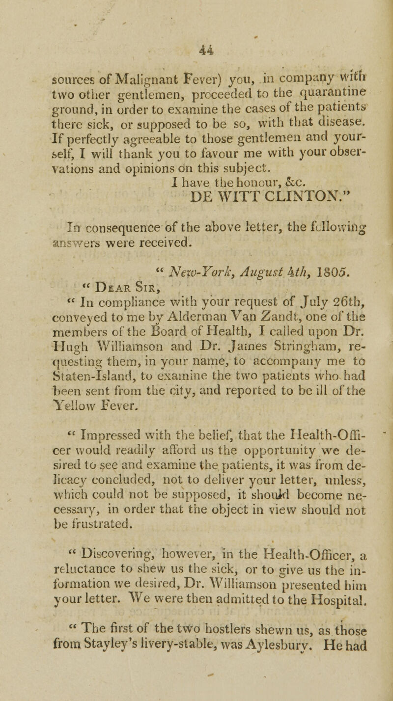 sources of Malignant Fever) you, in company With two other gentlemen, proceeded to the quarantine ground, in order to examine the cases of the patients there sick, or supposed to be so, with that disease. If perfectly agreeable to those gentlemen and your- self, I will thank you to favour me with your obser- vations and opinions On this subject. I have the honour, &c. DE WITT CLINTON. In consequence of the above letter, the following answers were received.  New-York, August kth, 1805.  Dear Sir, *' In compliance with your request of July 26th, conveyed to me by Alderman Van Zandt, one of the members of the Board of Health, I cailed upon Dr. Hugh Williamson and Dr. James Stringham, re- questing them, in your name, to accompany me to Staten-Island, to examine the two patients who had been sent from the city, and reported to be ill of the Yellow Fever.  Impressed with the belief, that the Health-Offi- cer would readily afford us the opportunity we de- sired to see and examine the patients, it was from de- licacy concluded, not to deliver your letter, unless, which could not be supposed, it should become ne- cessary, in order that the object in view should not be frustrated.  Discovering, however, in the Health-Officer, a reluctance to shew us the sick, or to give us the in- formation we desired, Dr. Williamson presented him your letter. We were then admitted to the Hospital.  The first of the two hostlers shewn us, as those from Stayley's livery-stable, was Aylesbury. He had