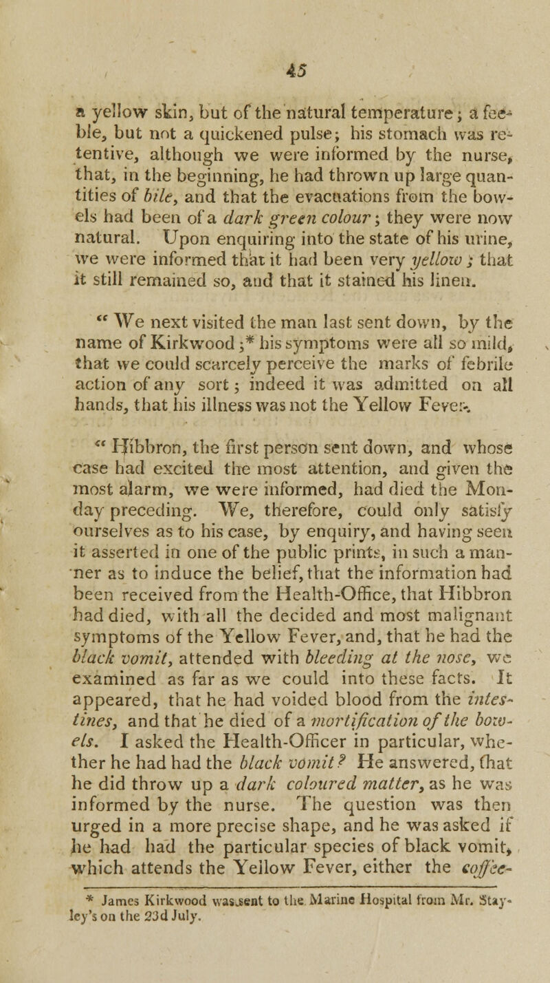a yellow skin, but of the'natural temperature; a fee- ble, but not a quickened pulse; his stomach was re- tentive, although we were informed by the nurse, that, in the beginning, he had thrown up large quan- tities of bile, and that the evacuations from the bow- els had been of a dark green colour; they were now natural. Upon enquiring into the state of his urine, we were informed that it had been very yellow ; that it still remained so, and that it stained his linen.  We next visited the man last sent down, by the name of Kirkwood ;* his symptoms were all so mild, that we could scarcely perceive the marks of febrile action of any sort; indeed it was admitted on all hands, that his illness was not the Yellow Fever-. ** IJibbron, the first person sent down, and whose case had excited the most attention, and given the most alarm, we were informed, had died the Mon- day preceding. We, therefore, could only satisiy ourselves as to his case, by enquiry, and having seen it asserted in one of the public prints, in such a man- ner as to induce the belief, tViat the information had been received from the Health-Office, that Hibbron had died, with all the decided and most malignant symptoms of the Yellow Fever, and, that he had the black vomit, attended with bleeding at the nose, we examined as far as we could into these facts. It appeared, that he had voided blood from the intes- tines, and that he died of a mortification of the bow- els. I asked the Health-Officer in particular, whe- ther he had had the black vomit? He answered, that he did throw up a dark coloured matter, as he was informed by the nurse. The question was then urged in a more precise shape, and he was asked if he had had the particular species of black vomit, which attends the Yellow Fever, either the coffee- * James Kirkwood \vas„sent to the Marine Hospital from Mr. Stay- ley's on the 23d July.