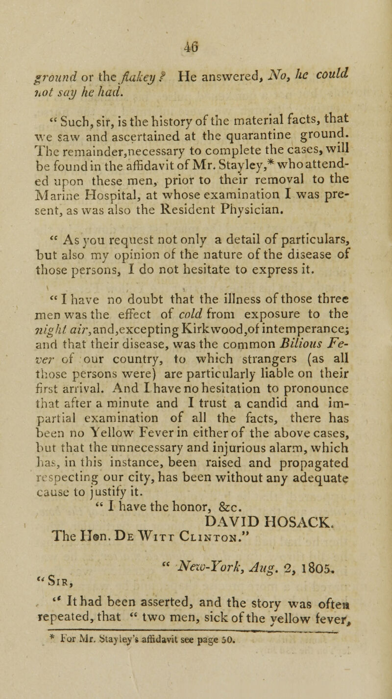 s ground or thcja&ey ? He answered, No, he could not say he had. Such, sir, is the history of the material facts, that we saw and ascertained at the quarantine ground. The remainder,necessary to complete the cases, will be found in the affidavit of Mr. Stayley,* who attend- ed upon these men, prior to their removal to the Marine Hospital, at whose examination I was pre- sent, as was also the Resident Physician.  As you request not only a detail of particulars, but also my opinion of the nature of the disease of those persons, I do not hesitate to express it. I have no doubt that the illness of those three men was the effect of cold from exposure to the ?2/g/z/#zV,and,exceptingKirkwood,of intemperance; and that their disease, was the common Bilious Fe- ver of our country, to which strangers (as all those persons were) are particularly liable on their first arrival. And I have no hesitation to pronounce that after a minute and I trust a candid and im- partial examination of all the facts, there has been no Yellow Fever in either of the above cases, bur that the unnecessary and injurious alarm, which Has, in this instance, been raised and propagated respecting our city, has been without any adequate cause to justity it.  I have the honor, &c. DAVID HOSACK. The Hen. De Witt Clinton.  Nezv-York, Aug. 2, 1805, Sir, '* It had been asserted, and the story was often repeated, that  two men, sick of the yellow fever, * For Mr. Stay ley's affidavit see page 50.