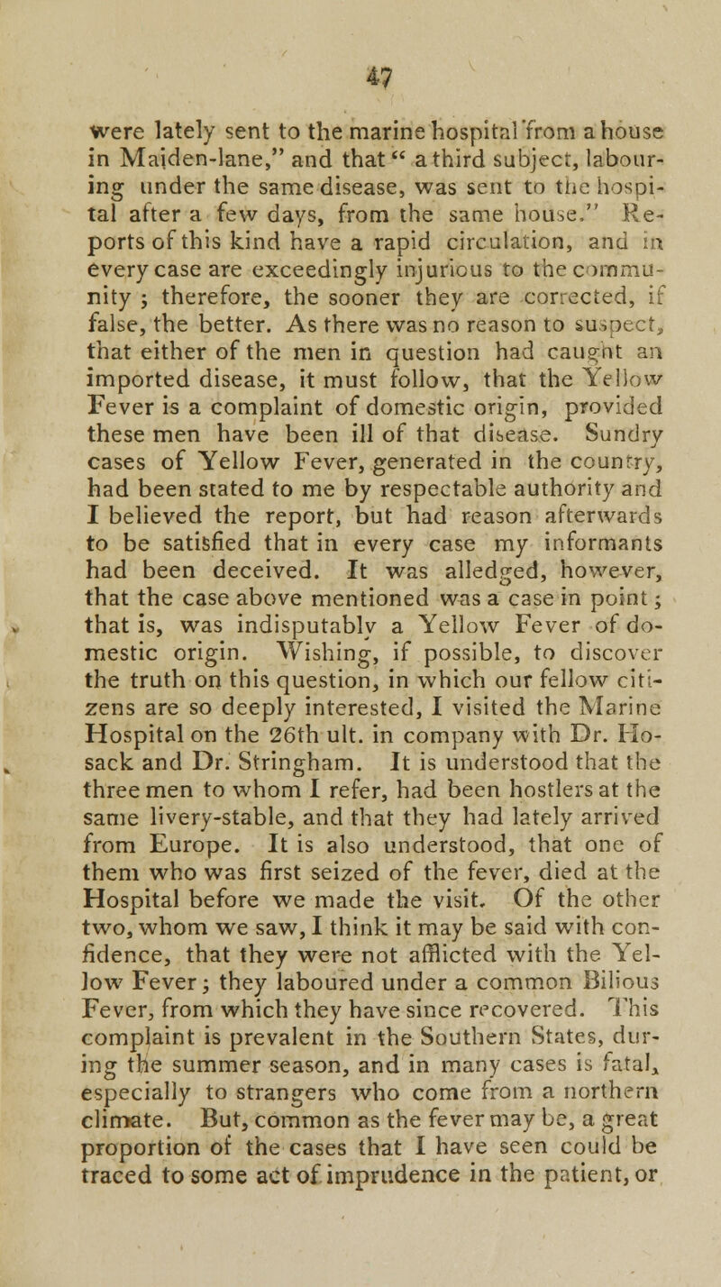 were lately sent to the marine hospital'from a house in Maiden-lane, and that a third subject, labour- ing under the same disease, was sent to the hospi- tal after a few days, from the same house. Re- ports of this kind have a rapid circulation, and in every case are exceedingly injurious to the commu- nity ; therefore, the sooner they are corrected, if false, the better. As there was no reason to suspect, that either of the men in question had caught an imported disease, it must follow, that the Yellow Fever is a complaint of domestic origin, provided these men have been ill of that disease. Sundry cases of Yellow Fever, generated in the country, had been stated to me by respectable authority and I believed the report, but had reason afterwards to be satisfied that in every case my informants had been deceived. It was alledged, however, that the case above mentioned was a case in point; that is, was indisputably a Yellow Fever of do- mestic origin. Wishing, if possible, to discover the truth on this question, in which our fellow citi- zens are so deeply interested, I visited the Marine Hospital on the 26th ult. in company with Dr. Ho- sack and Dr. Stringham. It is understood that the three men to whom I refer, had been hostlers at the same livery-stable, and that they had lately arrived from Europe. It is also understood, that one of them who was first seized of the fever, died at the Hospital before we made the visit. Of the other two, whom we saw, I think it may be said with con- fidence, that they were not afflicted with the Yel- low Fever; they laboured under a common Bilious Fever, from which they have since recovered. This complaint is prevalent in the Southern States, dur- ing the summer season, and in many cases is fatal* especially to strangers who come from a northern climate. But, common as the fever may be, a great proportion of the cases that I have seen could be traced to some act of imprudence in the patient, or