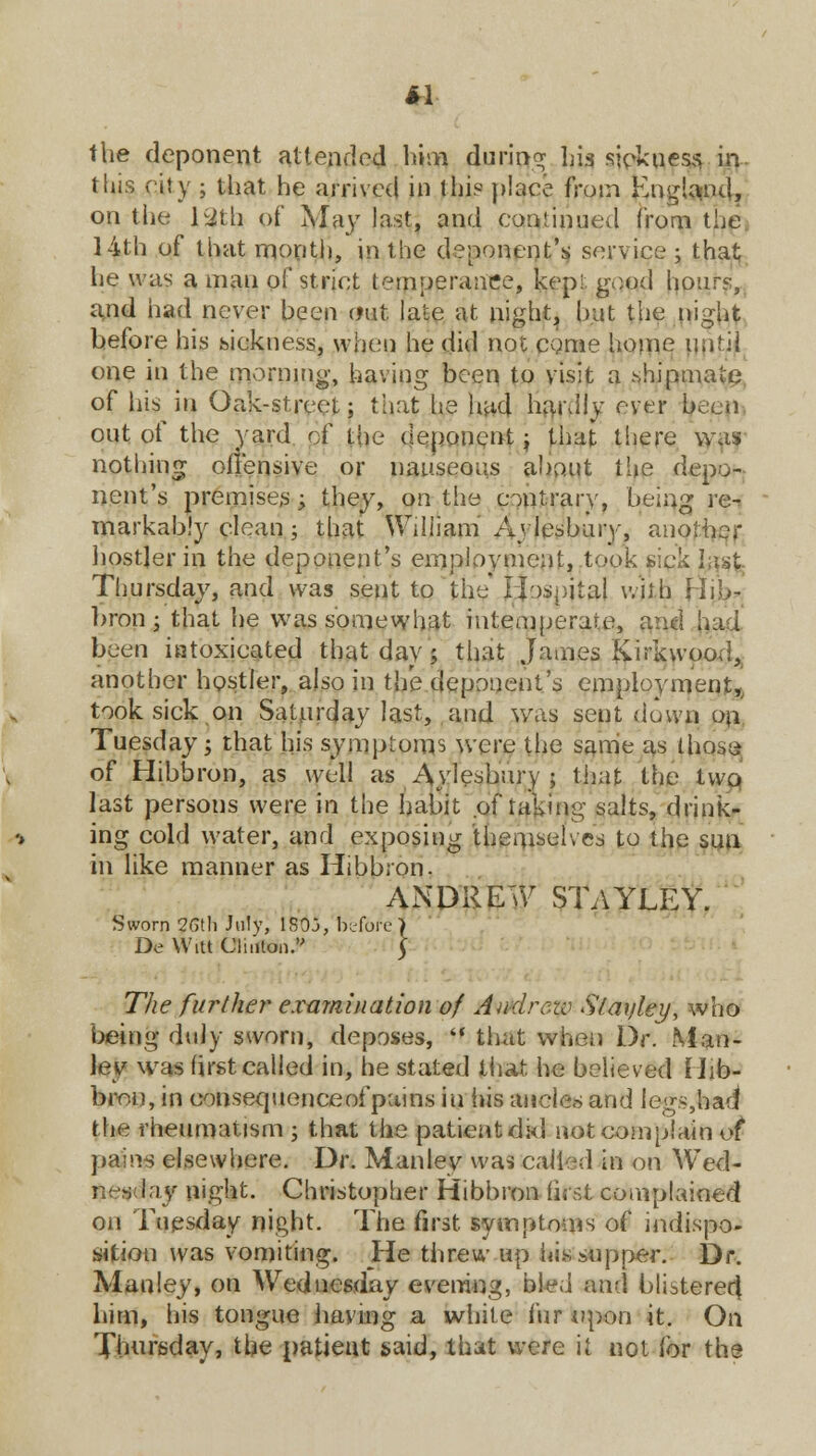 «1 the deponent attended him during his sick u ess in this city ; that he arrived in this place from England, on the Mith of May last, and continued from the 14th of that month, in the deponent's service ; that; he was a man of strict temperance, kepi, good hours, and had never been out late at night, but the night before his sickness, when he did not come home until one in the morning, having been to visit a shipmate of his in Oak-street; that he had hardly ever been out of the yard of the deponent; that there was nothing offensive or nauseous about the depo- nent's premises ; they, on the contrary, being re-r markably clean; that William Aylesbury, another hostler in the deponent's employment, took sick hist Thursday, and was sent to the Hospital will) Hib- bron ; that he was somewhat intemperate, and ha:i been intoxicated that day; that James Knrkwood, another hostler, also in the deponent's employment,, took sick on Saturday last, and was sent down on Tuesday; that his symptoms were the same as ihose- of Hibbron, as well as Aylesbury ; that the two last persons were in the habit of taking salts, drink- ing cold water, and exposing themselves to the sun in like manner as Hibbron. ANDREW STAYLEY. 1 Sworn 26th July, 1S03, before De Witt Clinton. The further examination of Andrew Stayley, who being duly sworn, deposes,  that when Dr. Man- ley was first called in, tie stated that he believed Hib- bron, in consequenceofpains in his ancles and legs,had the rheumatism ; that the patient did not complain o( pains elsewhere. Dr. Manley was called in on Wed- ■ ay night. Christopher Hibbron first complained on Tuesday night. The first symptoms of indispo- sition was vomiting. He threw up hissnpper. Dr. Manley, on Wednesday evening, bled and blistered him, his tongue having a white fur upon it. On Thursday, the patient said, that were it not for the