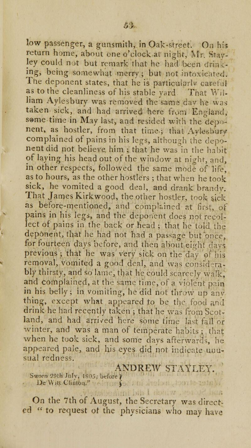 low passenger, a gunsmith, in Oak-street. On his return home, about one o'clock at night, Mr. Stan- ley could not but remark that he had been drink- ing, being somewhat merry; but not intoxicated. The deponent states, that he is particularly careful as to the cleanliness of his stable yard That Wil- liam Aylesbury was removed the same day he was taken sick, and had arrived here from England, some time in May last, and resided with the depo- nent, as hostler, from that time-; that Aylesbury complained of pains in his legs, although the depo- nent did not believe, him ; that he was in the habit of laying his head out of the window at night, and, in other respects, followed the same mode of life, as to hours, as the other hostlers ; that when he took sick, he vomited a good deal, and drank brandy. That James Kirkwood, the other hostler, took sick as before-mentioned, and complained at first, of pains in his \eg^ and the deponent does not recol- lect of pains in the back or head ; that he told the deponent, that he had not had a passage but once, for fourteen days before, and then about eight days previous ; that he was very sick on the day of riis removal, vomited a good deal, and was considera- bly thirsty, and so lame, that he could scarcely wa!k, and complained, at the same time, of a violent pain in his belly; in vomiting, he did not throw up any thing, except what appeared to be the food and drink he had recently taken ; that he was from Scot- land, and had arrived here some time last fall or winter, and was a man of temperate habits; that when he took sick, and some days afterwards, he appeared pale, and his eyes did not indicate unu- sual redness. ANDREW STAtLEY. Sworn 29th JuTv, 1805; before) De Witt Clinton. \ On the 7th of August, the Secretary was direct- ed  to request of the physicians who may have