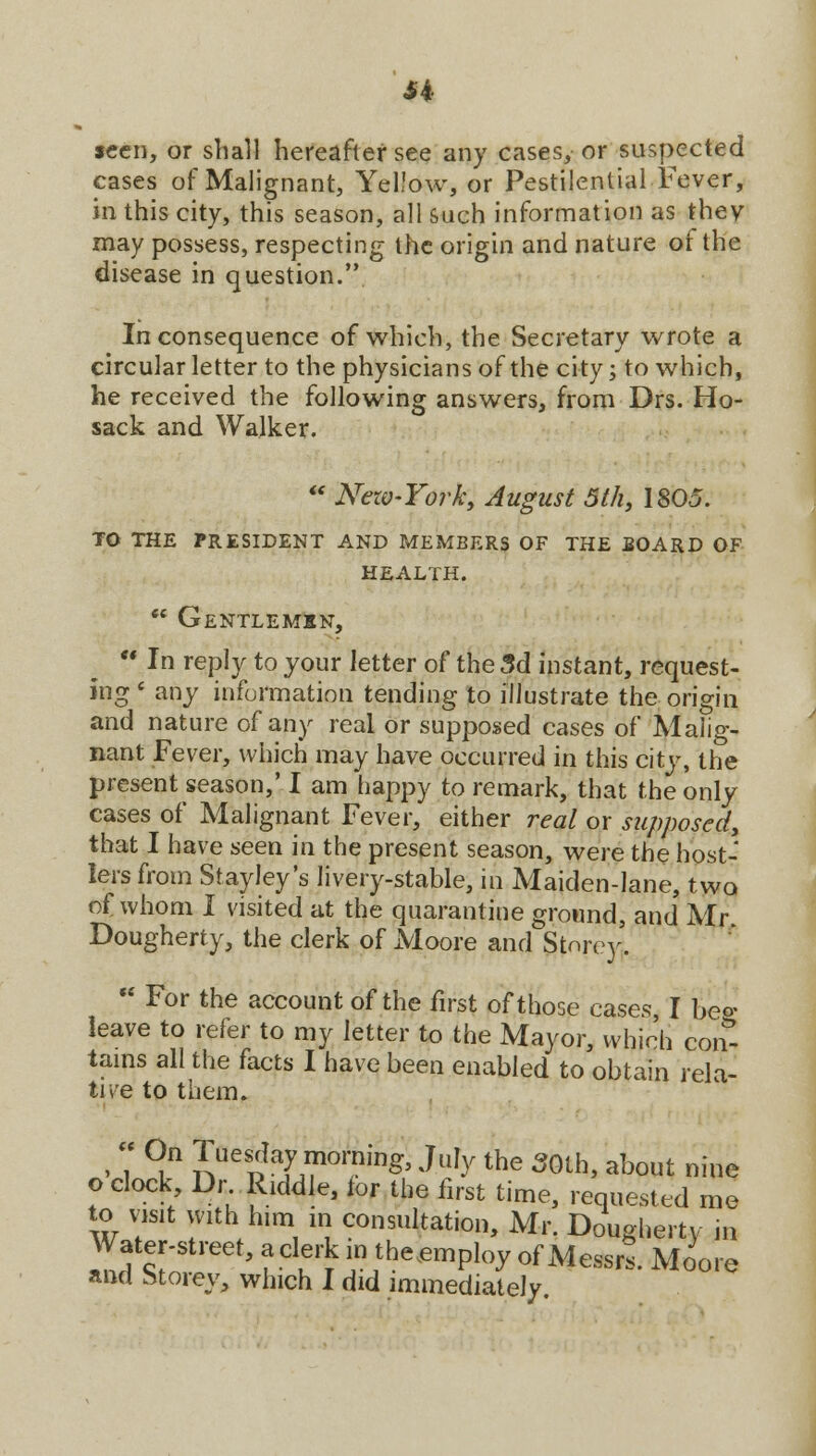 H seen, or shall hereafter see any cases, or suspected cases of Malignant, Yellow, or Pestilential Fever, in this city, this season, all such information as they may possess, respecting the origin and nature of the disease in question. Inconsequence of which, the Secretary wrote a circular letter to the physicians of the city; to which, he received the following answers, from Drs. Ho- sack and Walker.  Nezv-York, August 5th, 1805. TO THE PRESIDENT AND MEMBERS OF THE BOARD OF HEALTH.  Gentlemen,  In reply to your letter of the 3d instant, request- ing « any information tending to illustrate the origin and nature of any real or supposed cases of Malig- nant Fever, which may have occurred in this city, the present season,' I am happy to remark, that the only cases of Malignant Fever, either real or supposed, that I have seen in the present season, were the host- lers from Stayley's livery-stable, in Maiden-lane, two of whom I visited at the quarantine ground, and Mr Dougherty, the clerk of Moore and Storey'.  For the account of the first of those cases, I beo- leave to refer to my letter to the Mayor, which con* tains all the facts I have been enabled to obtain rela- tive to them. ■ T *t* ??eSIa7^01?ings Ju^ the 50th> ab°«t nine o clock Dr. Riddle, ior the first time, requested me to visit with him in consultation, Mr. Dougherty in Water-street, a clerk in the employ of Messrs. Moore and htorey, which I did immediately.