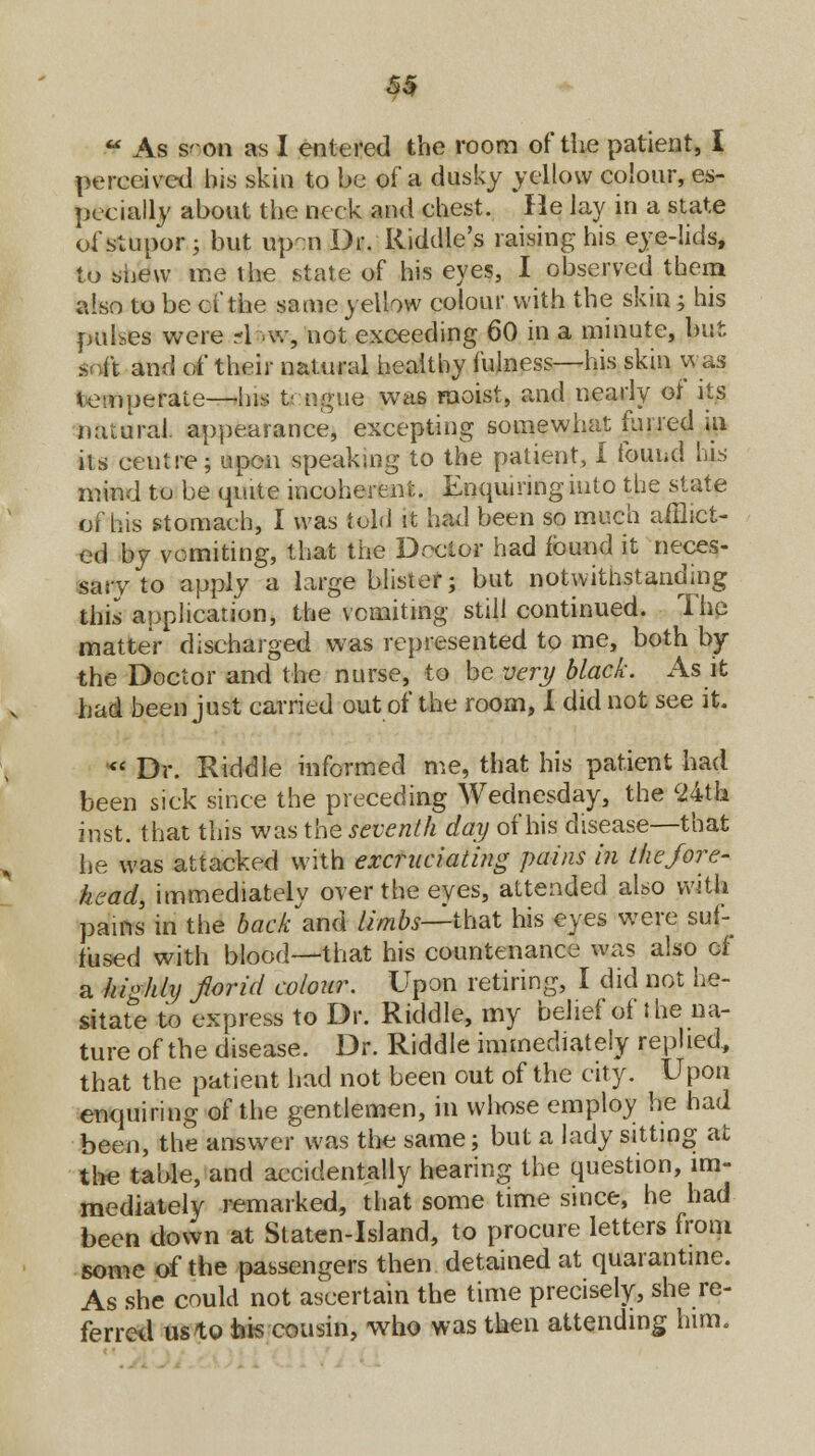 5$  As s' on as I entered the room of the patient, I perceived bis skin to be of a dusky yellow colour, es- pecially about the neck and chest. He lay in a state of stupor ; but upon Dr. Riddle's raising his eye-lids, to shew me the state of his eyes, I observed them also to be cf the same yellow colour with the skin ; his pulses were -1 -.w, not exceeding 60 in a minute, but * it and of their natural healthy fulness—his skin was temperate—his tirngue was moist, and nearly of its natural appearance* excepting somewhat furred m its ceutre; upon speaking to the patient, I found his mind to be quite incoherent. Enquiring into the state of his stomach, I was told it had been so much afflict- ed by vomiting, that the Doctof had found it neces- sary to apply a large blister; but notwithstanding this application, the vomiting still continued. The matter discharged was represented to me, both by the Doctor and the nurse, to be very black. As it had been just carried out of the room, I did not see it. *< Dr. Riddle informed me, that his patient had been sick since the preceding Wednesday, the 24th inst. that this was the seventh day of his disease—that he was attacked with excruciating pains in the fore- head, immediately over the eyes, attended also with pains in the backhand limbs—that his eyes were suf- fused with blood—that his countenance was also of a highly florid colour. Upon retiring, I did not he- sitate to express to Dr. Riddle, my belief of the na- ture of the disease. Dr. Riddle immediately replied, that the patient had not been out of the city. Upon enquiring of the gentlemen, in whose employ he had been, the answer was the same; but a lady sitting at the table, and accidentally hearing the question, im- mediately remarked, that some time since, he had been down at Staten-Island, to procure letters from some of the passengers then detained at quarantine. As she could not ascertain the time precisely, she re- ferred us to bis cousin, who was then attending him.