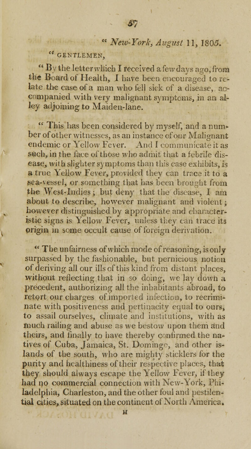 £7 <c New-York, August 11, 1805. te GENTLEMEN,  By the letter which I received a few days ago, from the Board of Health, I have been encouraged to re- late the case of a man who fell sick of a disease, ac- companied with very malignant symptoms, in an al- ley adjoining to Maiden-lane.  This has been considered by myself, and a nurn- ber of other witnesses, as an instance of our Malignant endemic or Yellow Fever. And I communicate it as such, in the face of those who admit that a febrile dis- ease, with slighter symptoms than this case exhibits, is a true Yellow Fever, provided they can trace it to a sea-vessel, or something that has been brought from the West-Indies ■> but deny that the disease, I am about to describe, however malignant and violent; however distinguished by appropriate and character- istic signs is Yellow Fever, unless they can trace its origin in some occult cause of foreign derivation.  The unfairness of which mode of reasoning, is only surpassed by the fashionable, but pernicious notion of deriving all our ills of this kind from distant places, without reflecting that in so doing, we lay down a precedent, authorizing all the inhabitants abroad, to retort our charges of imported infection, to recrimi- nate with positiveness and pertinacity equal to ours, to assail ourselves, climate and institutions, with as much railing and abuse as we bestow upon them and theirs, and finally to have thereby confirmed the na- tives of Cuba, Jamaica, St. Domingo, and other is- lands of the south, who are mighty sticklers for the purity and healthiness of their respective places, that they should always escape the Yellow Fever, if they had no commercial connection with New-York, Phi- ladelphia, Charleston, and the other foul and pestilen- tial cities, situated on the continent of North America. H