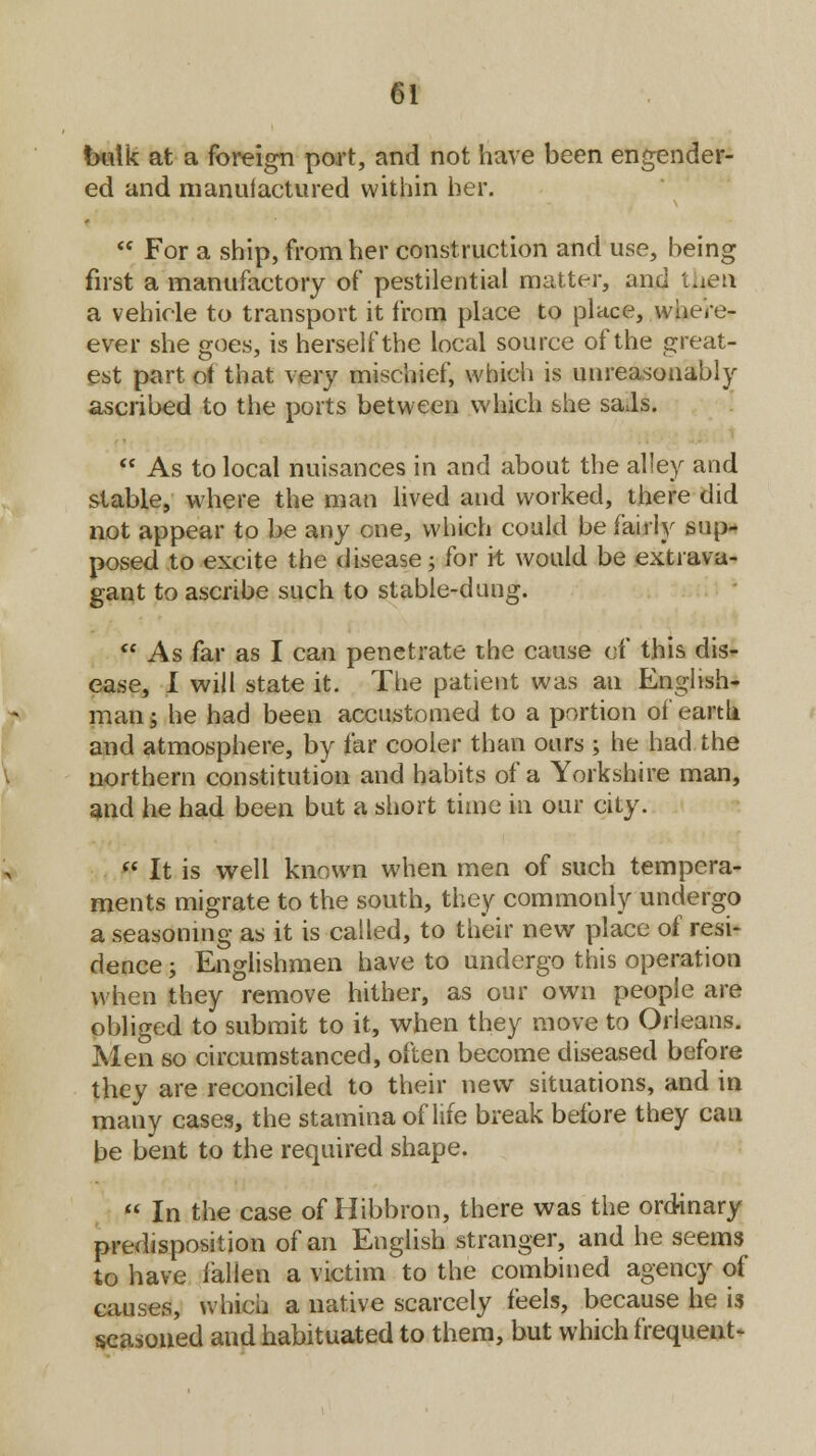 balk at a foreign port, and not have been engender- ed and manufactured within her.  For a ship, from her construction and use, being first a manufactory of pestilential matter, and then a vehicle to transport it from place to place, where- ever she goes, is herself the local source of the great- est part of that very mischief, which is unreasonably ascribed to the ports between which she saJs.  As to local nuisances in and about the alley and stable, where the man lived and worked, there did not appear to be any one, which could be fairly sup- posed to excite the disease; for it would be extrava- gant to ascribe such to stable-dung. ft As far as I can penetrate the cause of this dis- ease, I will state it. The patient was an English- man g he had been accustomed to a portion of earth and atmosphere, by far cooler than ours ; he had the northern constitution and habits of a Yorkshire man, and he had been but a short time in our city. Si It is well known when men of such tempera- ments migrate to the south, they commonly undergo a seasoning as it is called, to their new place of resi- dence ; Englishmen have to undergo this operation when they remove hither, as our own people are obliged to submit to it, when they move to Orleans. Men so circumstanced, often become diseased before they are reconciled to their new situations, and in many cases, the stamina of life break before they can be bent to the required shape.  In the case of Hibbron, there was the ordinary predisposition of an English stranger, and he seems to have fallen a victim to the combined agency of causes, which a native scarcely feels, because he is seasoned and habituated to them, but which frequent-