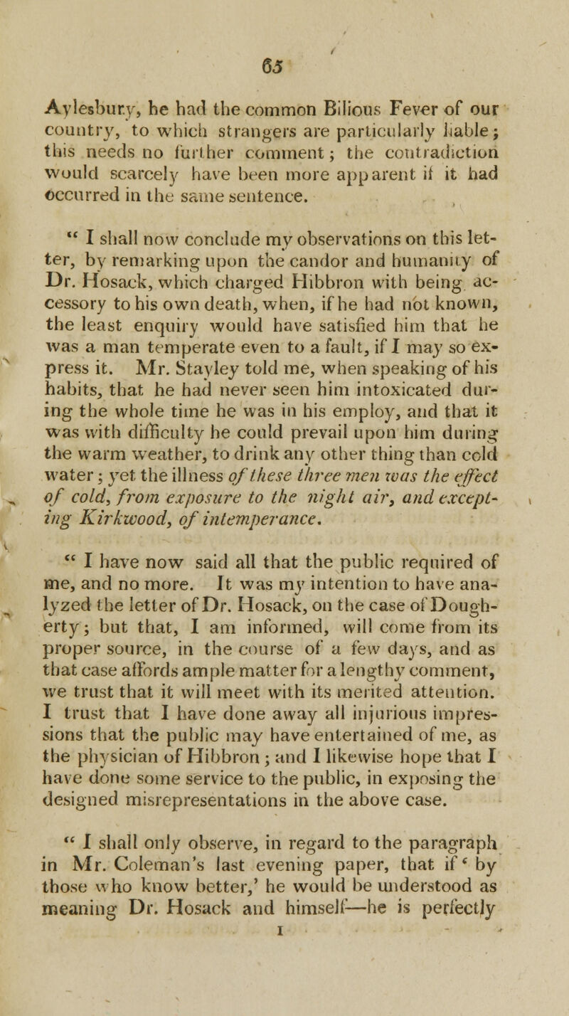 Aylesbury, he had the common Bilious Fever of our country, to which strangers are particularly liable; this needs no further comment; the contradiction would scarcely have been more apparent it it had occurred in the same sentence.  I shall now conclude my observations on this let- ter, by remarking upon the candor and humanity of Dr. Hosack, which charged Hibbron with being ac- cessory to his own death, when, if he had not known, the least enquiry would have satisfied him that he was a man temperate even to a fault, if I may so ex- press it. Air. Stayley told me, when speaking of his habits, that he had never seen him intoxicated dur- ing the whole time he was in his employ, and that it was with difficulty he could prevail upon him during the warm weather, to drink any other thing than cold water; yet the illness of these three men xvas the effect of cold, from exposure to the night air, and except- ing Kirk wood, of intemperance.  I have now said all that the public required of me, and no more. It was my intention to have ana- lyzed the letter of Dr. Hosack, on the case of Dough- erty; but that, I am informed, will come from its proper source, in the course of a i'ew days, and as that case affords ample matter for a lengthy comment, we trust that it will meet with its merited attention. I trust that I have done away all injurious impres- sions that the public may have entertained of me, as the physician of Hibbron; and I likewise hope that I have done some service to the public, in exposing the designed misrepresentations in the above case.  I shall only observe, in regard to the paragraph in Mr. Coleman's last evening paper, that if' by those who know better,' he would be understood as meaning Dr. Hosack and himself-—he is perfectly