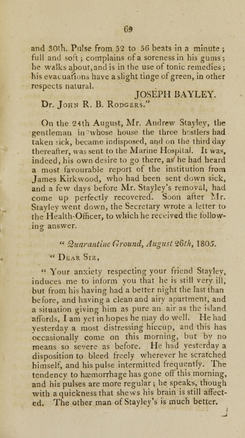 and 30th. Pulse from 52 to 56 beats in a minute ; full and soft; complains of a soreness in his gums; he walks about, and is in the use of tonic remedies; his evacuations have a slight tinge of green, in other respects natural. JOSEPH BAYLEY. Dr. John R. B. Rodgers. On the 24th August, Mr. Andrew Stayley, the gentleman in whose house the three hostlers had taken sick, became indisposed, and on the third day thereafter, was sent to the Marine Hospital. It was, indeed, his own desire to go there, as7 he had heard a most favourable report, of the institution from James Kirkwood, who had been sent down sick, and a few days before Mr. Stayley's removal, had come up perfectly recovered. Soon after Mr. Stayley went down, the Secretary wrote a letter to the Health-Officer, to which he received the follow- ing answer.  Quarantine Ground, August 26th, 1805.  Dear Sir,  Your anxiety respecting your friend Stayley, induces me to inform you that he is still very ill, but from his having had a better night the last than before, and having a clean and airy apartment, and a situation giving him as pure an air as the island affords, I am yet in hopes he may do well. He had yesterday a most distressing hiccup, and this has occasionally come on this morning, but by no means so severe as before. He had yesterday a disposition to bleed freely wherever he scratched himself, and his pulse intermitted frequently. The tendency to haemorrhage has gone off this morning, and his pulses are more regular ; he speaks, though with a quickness that shews his brain is still affect- ed. The other man of Stayley's is much better.