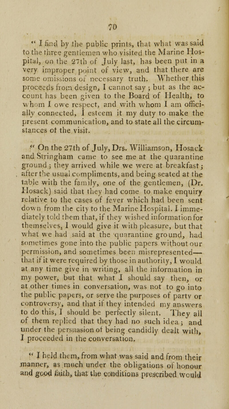  I find by the public prints, that what was said to the three gentlemen who visited the Marine Hos- pital, on the 27lh of July last, has been put in a very improper point of view, and that there are some omissions of necessary truth. Whether this proceeds from design, I cannot say ; but as the ac- count has been given to the Board of Health, to w hom I owe respect, and with whom I am offici- ally connected, I esteem it my duty to make the present communication, and to state all the circum- stances of the visit.  On the 27th of July,Drs. Williamson, Hosack and Stringham came to see me at the quarantine ground; they arrived while we were at breakfast; after the usual compliments, and being seated at the table with the family, one of the gentlemen, (Dr. Hosack) said that they had come to make enquiry relative to the cases of fever which had been sent down from the city to the Marine Hospital. I imme- diately told them that, if they wished information for themselves, I would give it with pleasure, but that what we had said at the quarantine ground, had sometimes gone into the public papers without our permission, and sometimes been misrepresented— that it it were required by those in authority, I would at any time give in writing, all the information in my power, but that what I should say then, or at other times in conversation, was not to go into the public papers, or serve the purposes of partv or controversy, and that if they intended my answers to do this, I should be perfectly silent. They all of them replied that they had no such idea; and under the persuasion ot being candidly dealt with, I proceeded in the conversation.  I held them, from what was said and from their manner, as much under the obligations of honour and good faith, that the conditions prescribed would