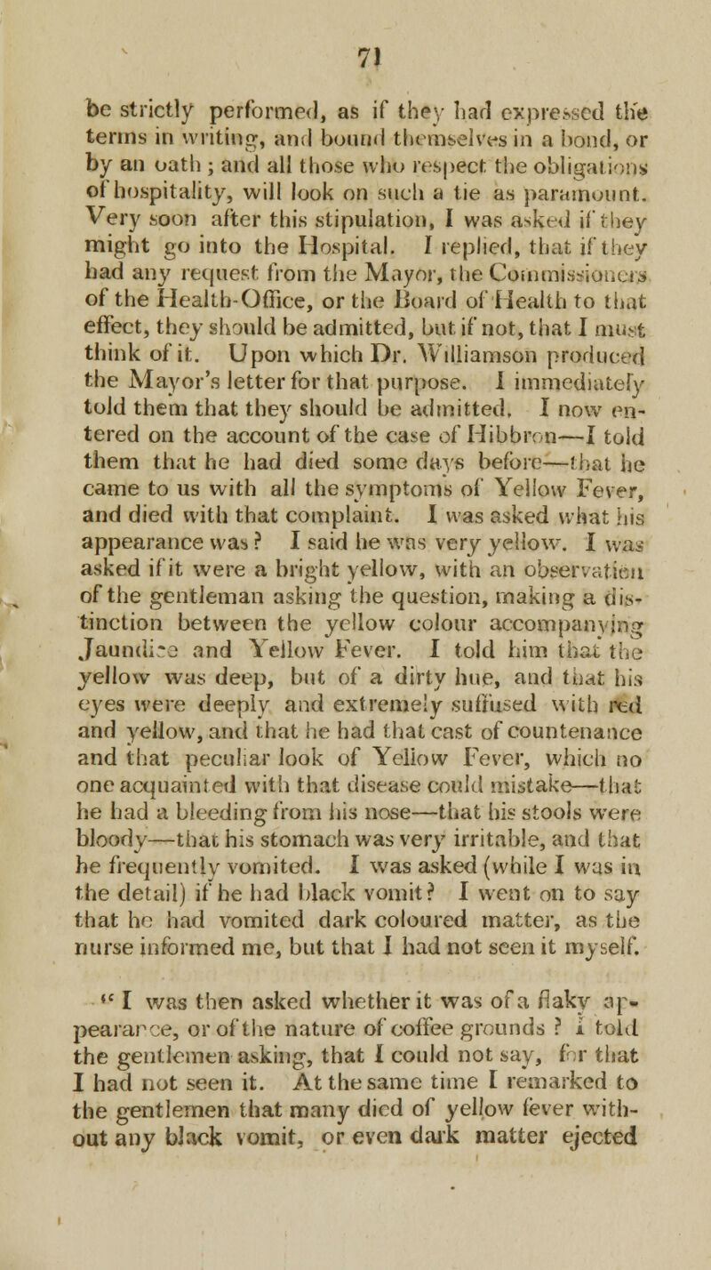 be strictly performed, as if they hail exposed the terms in writing, ami bound themselves in a bond, or by an oath ; and all those who respect the obligation* of hospitality, will look on such a tie as paramount. Very soon after this stipulation, I was asked if they might go into the Hospital. I replied, that if they had an}' request from the Mayor, the Commissioner of the Health-Office, or the Board of Health to that effect, they should be admitted, but if not, that I must think of it. Upon which Dr. Williamson produced the Mayor's letter for that purpose. I immediately told them that they should be admitted. I now en- tered on the account of the case of Hibbron—I told them that he had died some days before—that he came to us with all the symptoms of Yellow Fever, and died with that complaint. I was asked what his appearance was ? I said he was very yellow. I was asked if it were a bright yellow, with an observafieii of the gentleman asking the question, making a dis- tinction between the yellow colour accompanying Jauntlice and Yellow Fever. I told him that the yellow was deep, but of a dirty hue, and that his eyes were deeply and extremely suffused with red and yellow, and that he had that cast of countenance and that peculiar look of Yellow Fever, which no one acquainted with that disease could mistake—that he had a bleeding from his nose—that his stools were bloody—that his stomach was very irritable, and that he frequently vomited. I was asked (while I was in the detail) if he had black vomit? I went on to say that be had vomited dark coloured matter, as the nurse informed me, but that I had not seen it myself. ♦' I was then asked whether it was of a flaky ap- pearance, or of the nature of coffee grounds ? i told the gentlemen asking, that I could not say, for that I had not seen it. At the same time I remarked to the gentlemen that many died of yellow fever with- out any black vomit, or even dark matter ejected