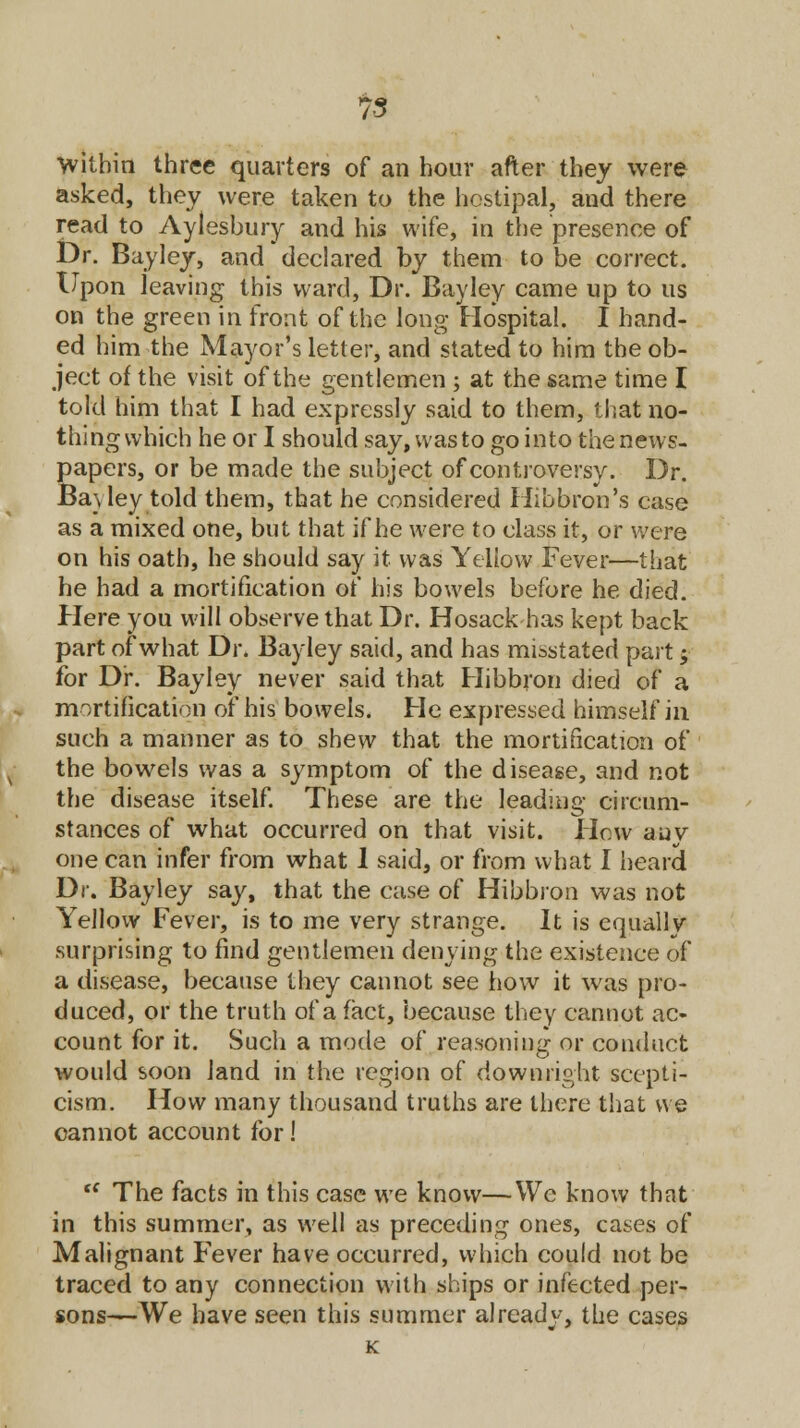 Within three quarters of an hour after they were asked, they were taken to the hoslipal, and there read to Aylesbury and his wife, in the presence of Dr. Bayley, and declared by them to be correct. Upon leaving this ward, Dr. Bayley came up to us on the green in front of the long Hospital. I hand- ed him the Mayor's letter, and stated to him the ob- ject of the visit of the gentlemen ; at the same time I told him that I had expressly said to them, that no- thing which he or I should say, wasto gointo thenews- papers, or be made the subject of controversy. Dr. Ba\ ley told them, that he considered Hibbron's case as a mixed one, but that if he were to class it, or were on his oath, he should say it was Yellow Fever—that he had a mortification of his bowels before he died. Here you will observe that Dr. Hosack has kept back part of what Dr. Bayley said, and has misstated part; for Dr. Bayley never said that Hibbron died of a mortification of his bowels. He expressed himself in such a manner as to shew that the mortification of the bowels was a symptom of the disease, and not the disease itself. These are the leading circum- stances of what occurred on that visit. Hew any one can infer from what 1 said, or from what I heard Dr. Bayley say, that the case of Hibbron was not Yellow Fever, is to me very strange. It is equally surprising to find gentlemen denying the existence of a disease, because they cannot see how it was pro- duced, or the truth of a fact, because they cannot ac- count for it. Such a mode of reasoning or conduct would soon land in the region of downright scepti- cism. How many thousand truths are there that we cannot account for!  The facts in this case we know—Wc know that in this summer, as well as preceding ones, cases of Malignant Fever have occurred, which could not be traced to any connection with ships or infected per- sons—We have seen this summer already, the cases K