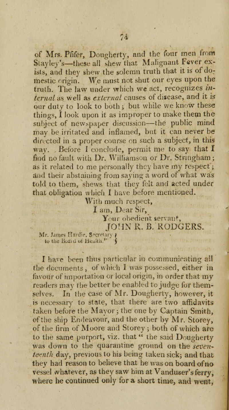 of Mrs. Pfifer, Dougherty, and the four men from Stayley's-—these all shew that Malignant Fever ex- ists, and they shew the solemn truth that it is of dor mestic origin. We must not shut our eyes upon the truth. The law under which we act, recognizes in- ternal as well as external causes of disease, and it is our duty to look to both ; but while we know these things, I look upon it as improper to make them the subject of newspaper discussion—the public mind may be irritated and inflamed, but it can never be directed in a proper course on such a subject, in this way. Before I conclude, permit me to say that I find no fault with Dr. Williamson or Dr. Stnngham; as it related to me personalty they have my respect; and their abstaining from saying a word of what was told to them, shews that they felt and acted under that obligation which I have before mentioned. With much respect, I am, Dear Sir, Y<>ur obedient servant, JOHN R. B. RODGERS. Mr. James Mnrdir, Secretary to the B0211I ot iicctilh. I have been thus particular in communicating all the documents , of which I was possessed, either in favour of importation or local origin, in order that my readers may the better be enabled to judge for them- selves. In the case of Mr. Dougherty, however, it is necessary to state, that there are two affidavits taken before the Mayor; the one by Captain Smith, of the ship Endeavour, and the other by Mr. Storey, of the firm of Moore and Storey; both of which are to the same purport, viz. that the said Dougherty was down to the quarantine ground on the seven- teenth day, previous to his being taken sick; and that they had reason to believe that he was on board of no vessel whatever, as they saw him at Vanduser's ferry, where he continued only for a short time, and went,