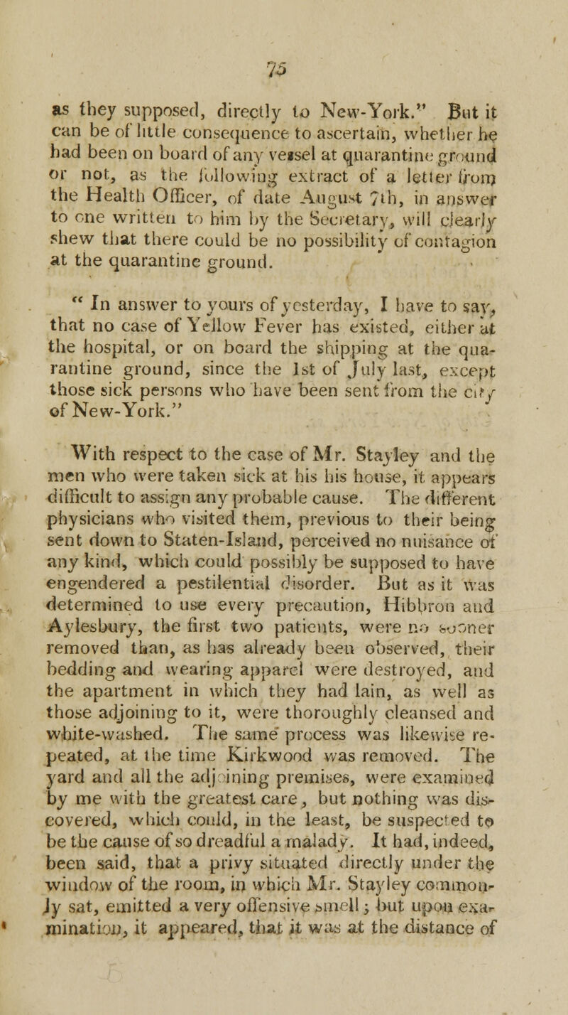 'io as they supposed, directly to New-York. But it can be of* little consequence to ascertain, whether he had been on board of any veisel at quarantine ground or not, as the following extract of a letter from the Health Officer, of date August 7th, in answer to one written to him by the Secretary, will clearly shew that there could be no possibility of contagion at the quarantine ground.  In answer to yours of yesterday, I have to say, that no case of Yellow Fever has existed, either at the hospital, or on board the shipping at the qua- rantine ground, since the 1st of July last, except those sick persons who have been sent from the ci.y of New-York. With respect to the case of Mr. Stayley and the men who were taken sick at his his house, it appears difficult to assign any probable cause. The different physicians who visited them, previous to their being sent down to Staten-Island, perceived no nuisance of any kind, which could possibly be supposed to have engendered a pestilential disorder. But as it was determined to use every precaution, Hibbron and Aylesbury, the first two patients, were no sooner removed than, as has already been observed, their bedding and wearing apparel were destroyed, and the apartment in which they had lain, as well as those adjoining to it, were thoroughly cleansed and white-washed. The same process was likewise re- peated, at the time Kirkwood was removed. The yard and all the adj ining premises, were examined by me with the greatest care, but nothing was dis- covered, which could, in the least, be suspected to be the cause of so dreadful a malady. It had, indeed, been said, that a privy situated directly under the window of the room, in which Mr. Stayley common- }y sat, emitted a very offensive smell -y but upon exar mination, it appeared, that it was at the distance of