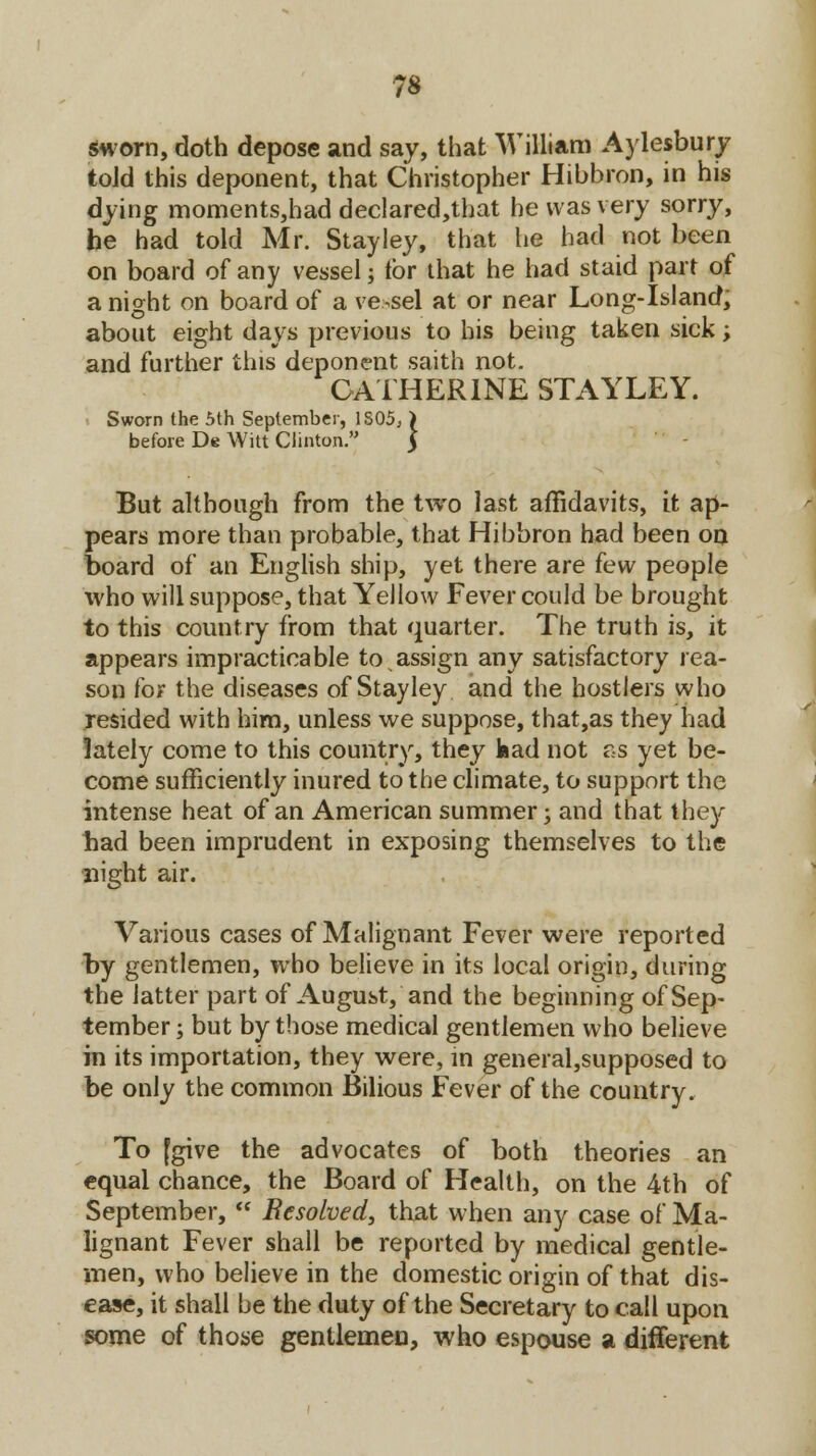 sworn, doth depose and say, that William Aylesbury told this deponent, that Christopher Hibbron, in his dying moments,had declared,that he was very sorry, he had told Mr. Stayley, that lie had not been on board of any vessel; for that he had staid part of a night on board of a vessel at or near Long-Island, about eight days previous to his being taken sick; and further this deponent saith not. CATHERINE STAYLEY. Sworn the 5th September, 1805, ) before De Witt Clinton. $ But although from the two last affidavits, it ap- pears more than probable, that Hibbron had been on board of an English ship, yet there are few people who will suppose, that Yellow Fever could be brought to this country from that quarter. The truth is, it appears impracticable to assign any satisfactory rea- son for the diseases of Stayley and the hostlers who resided with him, unless we suppose, that,as they had lately come to this country, they had not ss yet be- come sufficiently inured to the climate, to support the intense heat of an American summer; and that they bad been imprudent in exposing themselves to the night air. Various cases of Malignant Fever were reported by gentlemen, who believe in its local origin, during the latter part of August, and the beginning of Sep- tember ; but by those medical gentlemen who believe in its importation, they were, in general,supposed to be only the common Bilious Fever of the country. To (give the advocates of both theories an equal chance, the Board of Health, on the 4th of September,  Resolved, that when any case of Ma- lignant Fever shall be reported by medical gentle- men, who believe in the domestic origin of that dis- ease, it shall be the duty of the Secretary to call upon some of those gentlemen, who espouse a different