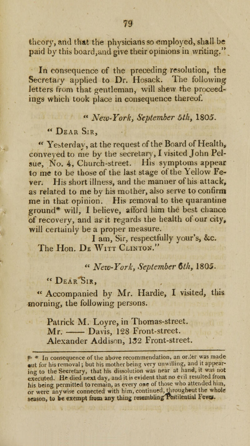 theory, and that the physicians so employed, shall be paid by this board,and give their opinions in writing. In consequence of the preceding resolution, the Secretary applied to Dr. Hosack. The following letters from that gentleman, will shew the proceed- ings which took place in consequence thereof.  Nezv-York, September 5lh, 1805.  Dear Sir, * Yesterday, at the request of the Board of Health, conveyed to me by the secretary, I visited John Pel- sue, No. 4, Church-street. His symptoms appear to me to be those of the last stage of the Yellow Fe- ver. His short illness, and the manner of his attack, as related to me by his mother, also serve to confirm me in that opinion. His removal to the quarantine ground* will, I believe, afford him the best chance of recovery, and as it regards the health of our city, will certainly be a proper measure. I am, Sir, respectfully your's, &c. The Hon. De Witt Clinton.  Nezv-York, September 6th, 1805. (< DearISir,  Accompanied by Mr. Hardie, I visited, this morning, the following persons. Patrick M. Loyre, in Thomas-street. Mr. Davis, 128 Front-street. Alexander Addison, 132 Front-street. & * In consequence of the above recommendation, an or.Ier was made •ut for his removal; but his mother being very unwilling, and it appear- ing to the Secretary, that his dissolution was near at hand, it was not executed. He died next day, and it is evident that no evil resulted from his being permitted to remain, as every oue of those who attended him, or were anywise connected with him,continued,through©utthe whole season, to be exempt from any thing resembling^Tfestilential Feves.
