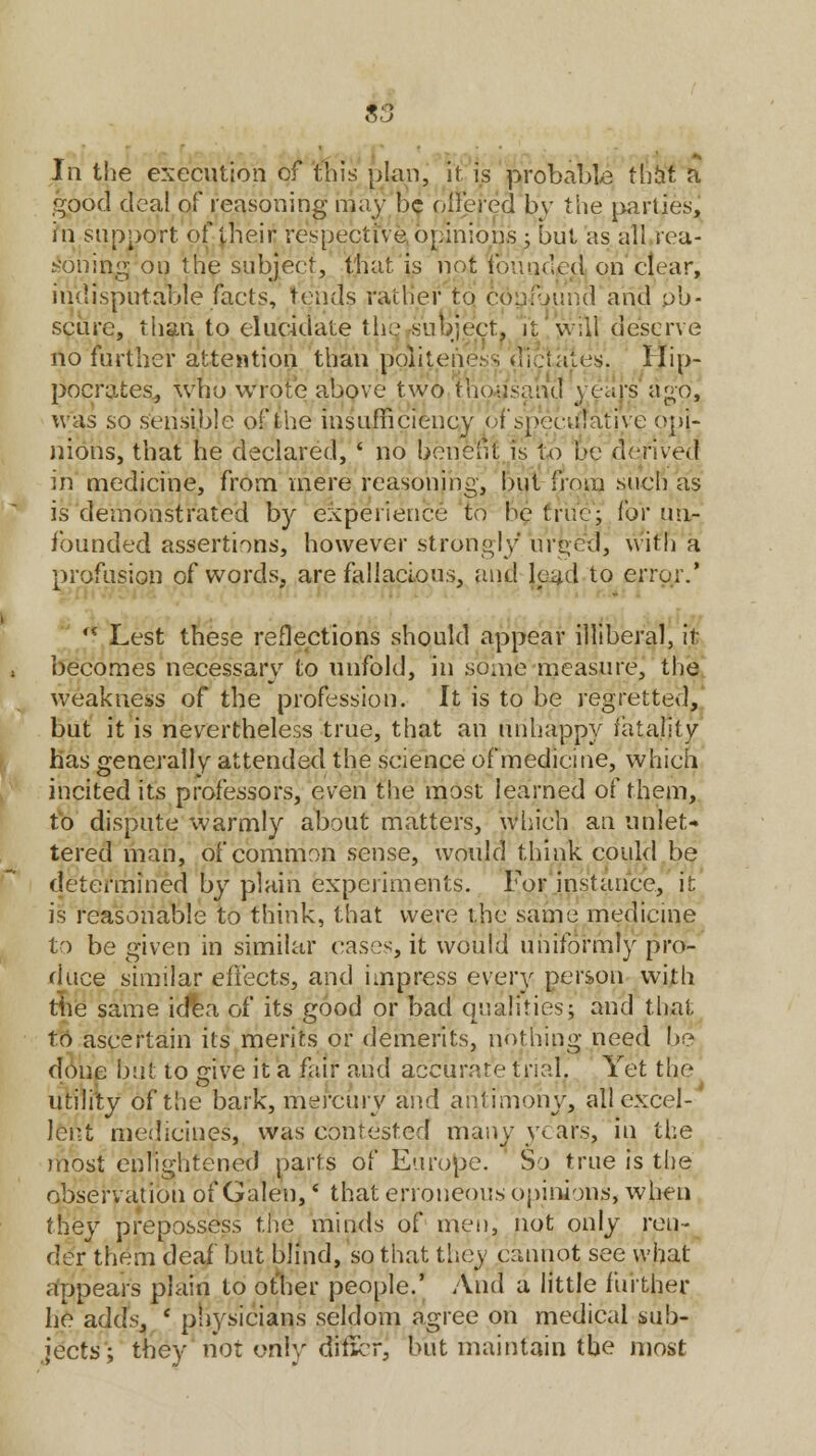 In the execution of this plan, it is probable tiijtf a good deal of reasoning may be offered bv the parties, in support of their respective opinions ; but as all rea- soning on the subject, that is not founded on clear, indisputable facts, tends rather to confound and ob- scure, than to elucidate the subject, it 'will deserve no further attention than politeness dictates. Hip- pocrates., who wrote above two thousand years ago, was so sensible of the insufficiency of speculative opi- nions, that he declared, ' no benefit is to be derived in medicine, from mere reasoning, but from such as is demonstrated by experience to be true; ibv un- founded assertions, however strongly urged, with a profusion of words, are fallacious, and (oad to error.'  Lest these reflections should appear illiberal, it- becomes necessary to unfold, in some measure, the weakness of the profession. It is to be regretted, but it is nevertheless true, that an unhappy fatality has generally attended the science of medicine, which incited its professors, even the most learned of them, to dispute warmly about matters, winch an unlet- tered man, of common sense, would think could be determined by plain experiments. For instance, it is reasonable to think, that were the same medicine to be given in similar cases, it would uniformly pro- duce similar effects, and impress every person with the same idea of its good or bad qualities; and that to ascertain its merits or demerits, nothing need be done but to give it a fair and accurate trial. Yet the utility of the bark, mercury and antimony, all excel- lent medicines, was contested many years, in the most enlightened parts of Europe. So true is the observation of Galen, * that erroneous opinions, when they prepossess the minds of men, not only ren- der them deaf but blind, so that they cannot see what appears plain to other people.' And a little further he adds, ' physicians seldom agree on medical sub- jects; they not only diticr, but maintain the most