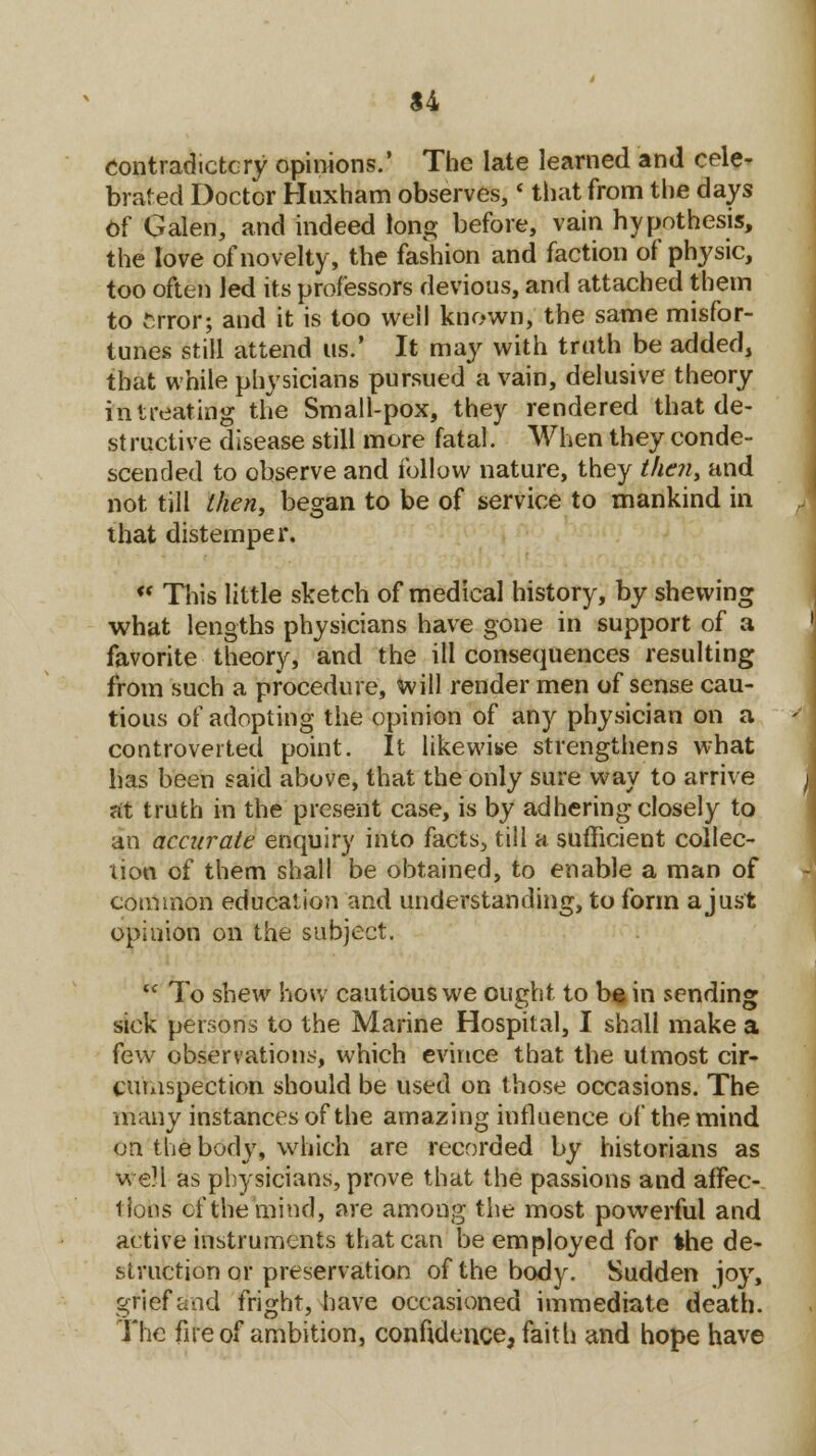 $4 contradictory opinions.' The late learned and cele- brated Doctor Huxham observes,< that from the days Of Galen, and indeed long before, vain hypothesis, the love of novelty, the fashion and faction of physic, too often led its professors devious, and attached them to fcfrbr; and it is too well known, the same misfor- tunes still attend us.' It may with truth be added, that while physicians pursued a vain, delusive theory in treating the Small-pox, they rendered that de- structive disease still more fatal. When they conde- scended to observe and follow nature, they then, and not till then, began to be of service to mankind in that distemper. «' This little sketch of medical history, by shewing what lengths physicians have gone in support of a favorite theory, and the ill consequences resulting from such a procedure, will render men of sense cau- tious of adopting the opinion of any physician on a controverted point. It likewise strengthens what has been said above, that the only sure way to arrive at truth in the present case, is by adhering closely to an accurate enquiry into facts, till a sufficient collec- tion of them shall be obtained, to enable a man of common education and understanding, to form a just opinion on the subject.  To shew how cautious we ought to bain sending sick persons to the Marine Hospital, I shall make a few observations, which evince that the utmost cir- cumspection should be used on those occasions. The many instances of the amazing influence of the mind on the body, which are recorded by historians as WeM as physicians, prove that the passions and affec- tions of the mind, are among the most powerful and active instruments that can Reemployed for Ihe de- struction or preservation of the body. Sudden joy, grief and fright, have occasioned immediate death. The fire of ambition, confidence, faith and hope have