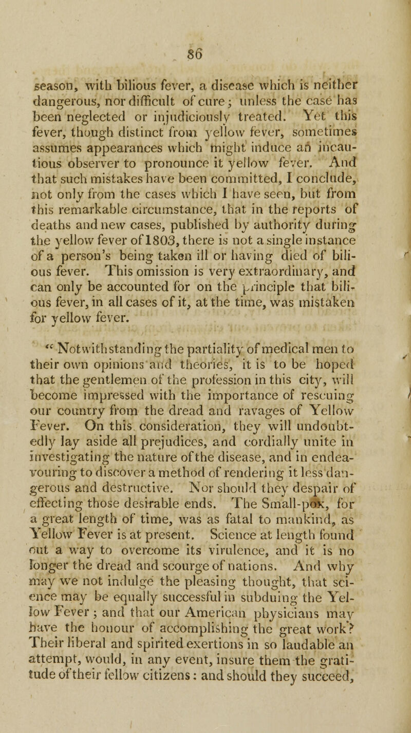 season, with bilious fever, a disease which is neither dangerous, nor difficult of cure; unless the case has been neglected or injudiciously treated. Yet this fever, though distinct from yellow fever, sometimes assumes appearances which might induce an incau- tious observer to pronounce it yellow fever. And that such mistakes have been committed, I conclude, not only from the cases which I have seen, but from this remarkable circumstance, that in the reports of deaths and new cases, published by authority during the yellow fever of 1803, there is not a single instance of a person's being taken ill or having died of bili- ous fever. This omission is very extraordinary, and can only be accounted for on the principle that bili- ous fever, in all cases of it, at the time, was mistaken for yellow fever.  Notwithstanding the partiality of medical men to their own opinions and theories, it is to be hoped that the gentlemen of the profession in this city, will become impressed with the importance of rescuing our country from the dread and ravages of Yellow Fever. On this consideration, they will undoubt- edly lay aside all prejudices, and cordially unite in investigating the nature of the disease, and in endea- irouring to discover a method of rendering it less dan- gerous and destructive. Nor should they despair of effecting those desirable ends. The Small-pox, for a great length of time, was as fatal to mankind, as Yellow Fever is at present. Science at length found out a way to overcome its virulence, and it is no longer the dread and scourge of nations. And why may we not indulge the pleasing thought, that sci- ence may be equally successful in subduing the Yel- low Fever ; and that our American physicians may have the honour of accomplishing the great work? Their liberal and spirited exertions in so laudable an attempt, would, in any event, insure them the grati- tude of their fellow citizens: and should they succeed,