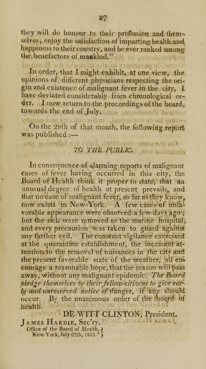 »7 they will do honour to their profession and them-, selves, enjoy the satisfaction of imparting health and happiness to their country, and be ever ranked among the benefactors of mankind. In order, that I might exhibit, at one view, the opinions of different physicians respecting the ori- gin and existence of malignant fever in the city, I have deviated considerably from chronological or- der. I now return to the proceedings of the board, towards the end of July. On the 29th of that month, the following report was published :— TO THE PUBLIC. Inconsequence of alarming reports of malignant eases of fever having occurred in this city, the Board of Health think it proper to state, that an unusual degree of health at present prevails, and that no case of malignant fever, so far as they know, now exists in New-York. A few cases-of unfa- vorable appearance were observed a few days ago ; but the sick wrere removed to the marine hospital, and every precaution was taken to guard against any farther evil. The constant vigilance exercised at the quarantine establishment, the incessant at- tention to the removal of nuisances in the city and the present favorable state of the weather, all en- courage a reasonable hope, that the season will pass away, without any malignant epidemic. The Board pledge themselves to their fellozv-cilizens to give ear- ly and unreserved notice of danger, if any should occur. By the unanimous order of the board of health. DE WITT CLINTON, President. James Hardie, Sec'ry. Office of the Board of Health, > New-York, July 27 th, 1805. >