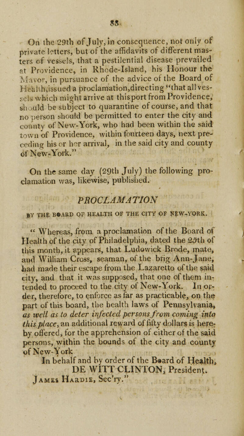 9& On the 29th of July, in consequence, not only of private letters, but of the affidavits of different mas- ters cf vessels, that a pestilential disease prevailed at Providence, in Rhode-Island, his Honour the or, in pursuance of the advice of the Board of ;.ih,issued a proclamation,directing that all ves- sel which might arrive at thisport from Providence, should be subject to quarantine of course, and that no person should be permitted to enter the city and county of New-York, who had been within the said town of Providence, within fourteen days, next pre- ceding his or her arrival, in the said city and county of New-York. On the same day (29th July) the following pro- clamation was, likewise, published. PROCLAMATION BY THE BOARD OF HEALTH OF THE CITY OF NEW-YORK.  Whereas, from a proclamation of the Board of Health of the city of Philadelphia, dated the 25th of this month, it appears, that Ludovvick Brode, mate, and William Cross, seaman, of the brig Ann-Jane, had made their escape from the Lazaretto of the said city, and that it was supposed, that one of them in- tended to proceed to the city of New-York. In or- der, therefore, to enforce as far as practicable, on the part of this board, the health laws of Pennsylvania, as well as to deter infected persons from coming into this place, an additional reward of fifty dollars is here- by offered, for the apprehension of either of the said persons, within the bounds of the city and county of New-York In behalf and by order of the Board of Health, DE WITT CLINTON, President. James Hardie, Sec'ry.
