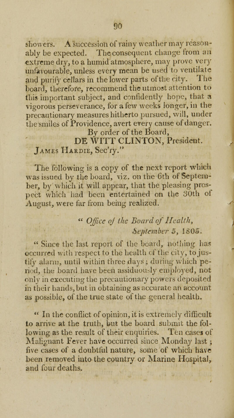 showers. A succession of rainy weather may reason- ably be expected. The consequent change from iiii extreme dry, to a humid atmosphere, may prove very unfavourable, unless every mean be used to ventilate and purify cellars in the lower parts of the city. The board, therefore, recommend the utmost attention to this important subject, and confidently hope, that a vigorous perseverance, for a few weeks longer, in the precautionary measures hitherto pursued, will, under the smiles of Providence, avert every cause of danger. By order of the Board, DE WITT CLINTON, President. James Hardie, Sec'ry. The following is a copy of the next report which was issued by the board, viz. on the 6th of Septem- ber, by which it will appear, that the pleasing pros- pect which had been entertained on the 30th of August, were far from being realized. « Office of the Board of Health, September 5, 1805.  Since the last report of the board, nothing has occurred with respect to the health of the city, to jus- tify alarm, until within three days ; during which pe- riod, the board have been assiduously employed, not only in executing the precautionary powers deposited in their hands, but in obtaining as accurate an account as possible, of the true state of the general health.  In the conflict of opinion, it is extremely difficult to arrive at the truth, but the board submit the fol- lowing as the result of their enquiries. Ten cases of Malignant Fever have occurred since Monday last; five cases of a doubtful nature, some of which have been removed into the country or Marine Hospital, and four deaths.