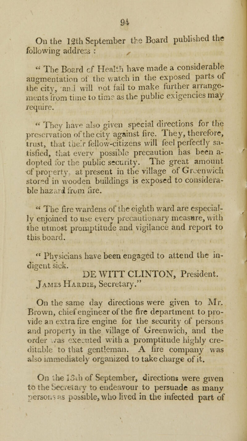 On the 12th September the Board published the following addre:;s : ,  The Board d Health have made a considerable augmentation of the watch in the exposed parts of the city, and will pot fail to make further arrange- ments 'from time to time as the public exigencies may require.  They have also given special directions for the preservation of the city against fire. They, therefore, trust, that their fellow-citizens will feel perfectly sa- tisfied, that every possible precaution has been a- dopted for the public security. The great amount of property, at present in the village of Greenwich stored in wooden buildings is exposed to considera- ble hazard from fire.  The fire wardens of the eighth ward are especial- ly enjoined to use every precautionary measure, with the utmost promptitude and vigilance and report to this board.  Physicians have been engaged to attend the in- digent sick. DE WITT CLINTON, President. James Hardie, Secretary. On the same day directions were given to Mr. Brown, chief engineer of the fire department to pro- vide an extra fire engine for the security of persons and property in the village of Greenwich, and the order ./as executed with a promptitude highly cre- ditable to that gentleman. A fire company was also immediately organized to take charge of it. On '.he I3ih of September, directions were given to the Secretary to endeavour to persuade as many persons as possible, who lived in the infected part of