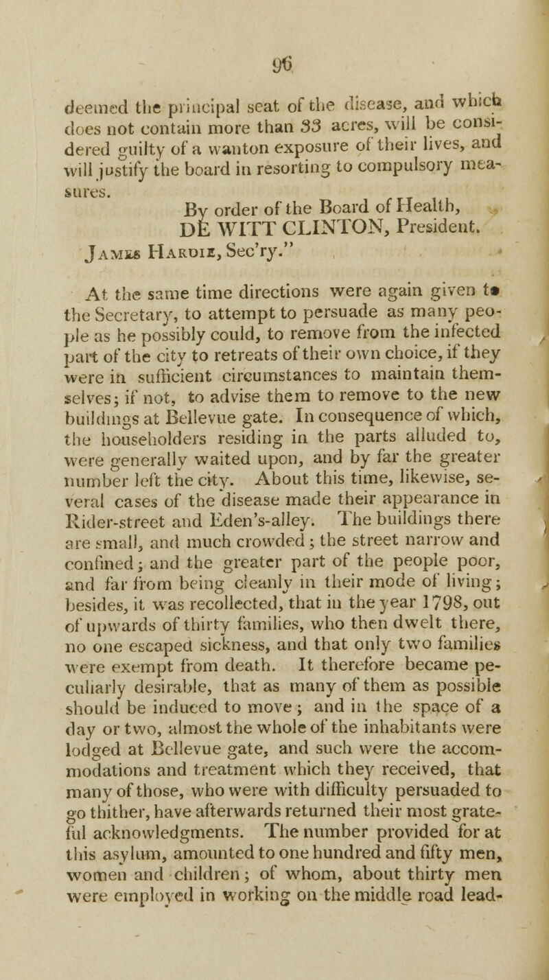 9$ deemed the principal seat of the disease, and which does not contain more than 33 acres, will be consi- dered guilty of a wanton exposure of their lives, and will justify the board in resorting to compulsory mea- sures. By order of the Board of Health, DE WITT CLINTON, President* James Haroie, Sec'ry. At the same time directions were again given t» the Secretary, to attempt to persuade as many peo- ple as he possibly could, to remove from the infected part of the city to retreats of their own choice, if they were in sufficient circumstances to maintain them- selves; if not, to advise them to remove to the new buildings at Bellevue gate. In consequence of which, the householders residing in the parts alluded to, were generally waited upon, and by far the greater number left the city. About this time, likewise, se- veral cases of the disease made their appearance in Rider-street and Eden's-alley. The buildings there are small, and much crowded; the street narrow and confined; and the greater part of the people poor, and far from being cleanly in their mode of living; besides, it was recollected, that in the year 1798, out of upwards of thirty families, who then dwelt there, no one escaped sickness, and that only two families were exempt from death. It therefore became pe- culiarly desirable, that as many of them as possible should be induced to move ; and in the space of a day or two, almost the whole of the inhabitants were lodged at Bellevue gate, and such were the accom- modations and treatment which they received, that many of those, who were with difficulty persuaded to go thither, have afterwards returned their most grate- ful acknowledgments. The number provided for at this asylum, amounted to one hundred and fifty men, women and children; of whom, about thirty men were employed in working on the middle road lead-